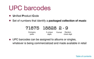 UPC barcodes
Set of numbers that identify a packaged collection of music
71875 18828 2 - 9
Table of contents
Company

preﬁx
5 unique
digits
Format Random
check digit
UPC barcodes can be assigned to albums or singles,
whatever is being commercialized and made available in retail
Uniﬁed Product Code
 