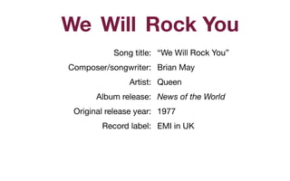 Song title: 

Composer/songwriter: 

Artist: 

Album release: 

Original release year:

Record label:

Rock YouWillWe
“We Will Rock You”

Brian May 

Queen

News of the World
1977

EMI in UK

 