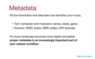 Metadata
All the information that describes and identiﬁes your music. 

• Text: composer and musicians’ names, dates, genre

• Numeric: ISWC codes, ISRC codes, UPC barcode

As music landscape becomes more digital and global,
proper metadata is an increasingly important part of
your release workﬂow.
Table of contents
 
