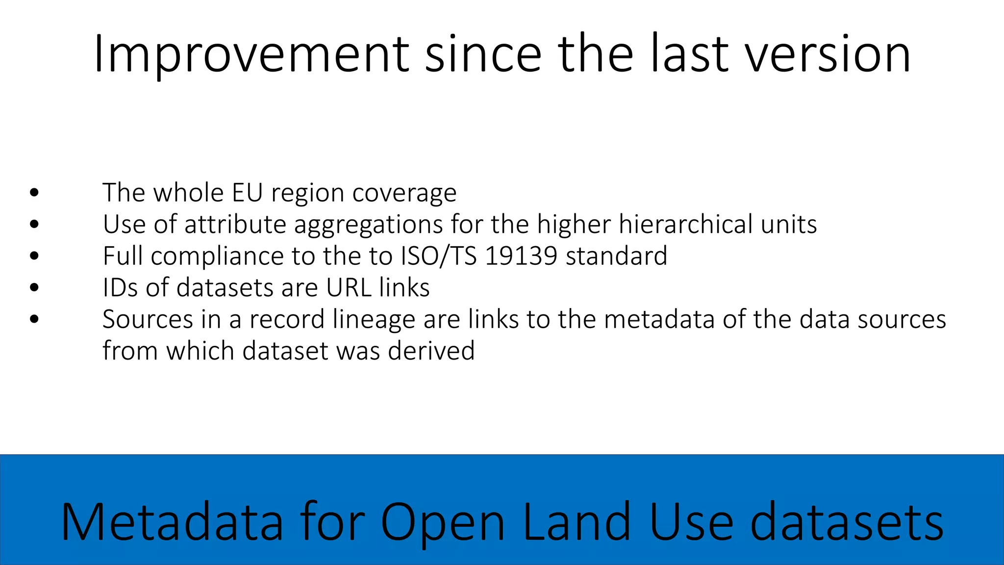 • The whole EU region coverage
• Use of attribute aggregations for the higher hierarchical units
• Full compliance to the to ISO/TS 19139 standard
• IDs of datasets are URL links
• Sources in a record lineage are links to the metadata of the data sources
from which dataset was derived
Improvement since the last version
Metadata for Open Land Use datasets
 