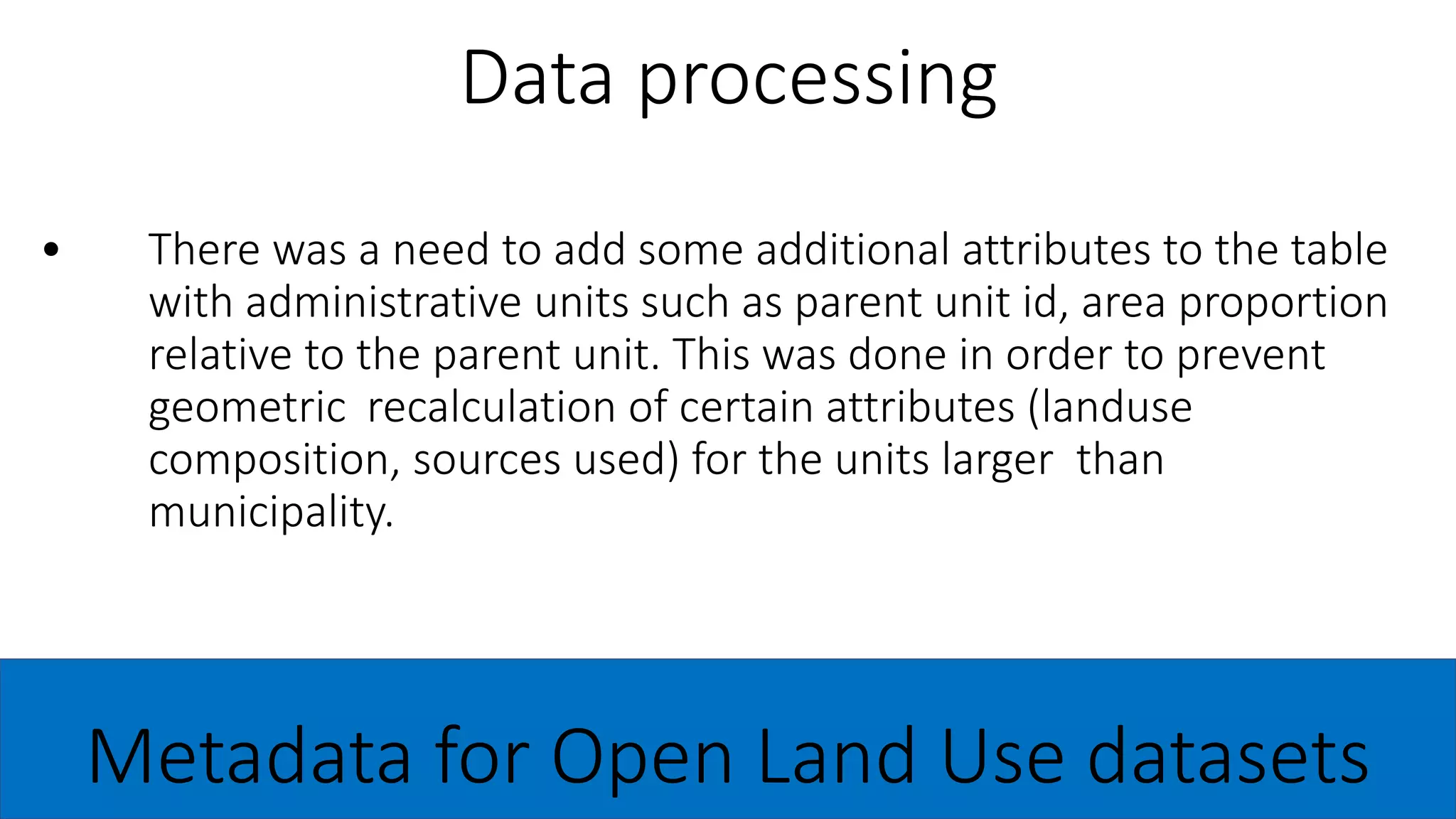 • There was a need to add some additional attributes to the table
with administrative units such as parent unit id, area proportion
relative to the parent unit. This was done in order to prevent
geometric recalculation of certain attributes (landuse
composition, sources used) for the units larger than
municipality.
Data processing
Metadata for Open Land Use datasets
 