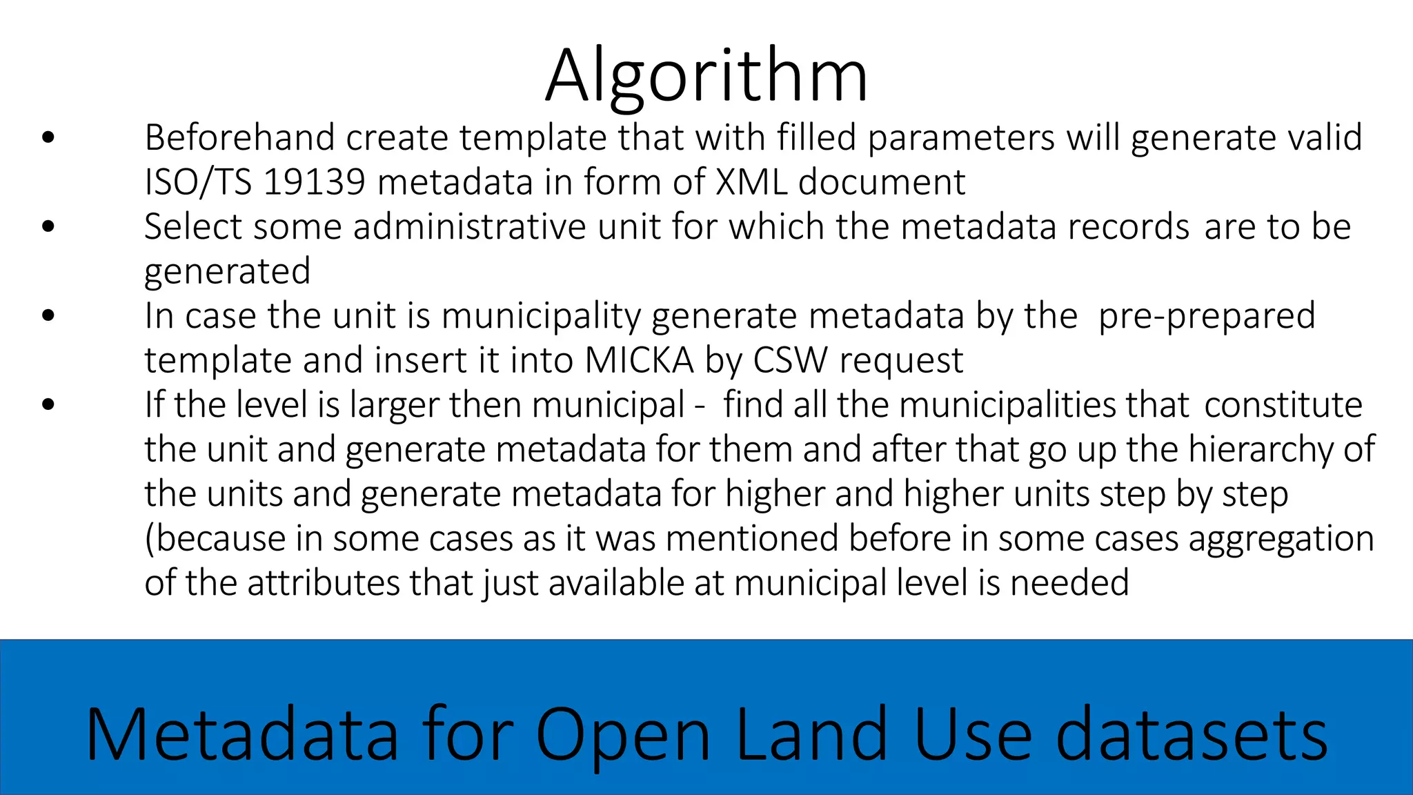 • Beforehand create template that with filled parameters will generate valid
ISO/TS 19139 metadata in form of XML document
• Select some administrative unit for which the metadata records are to be
generated
• In case the unit is municipality generate metadata by the pre-prepared
template and insert it into MICKA by CSW request
• If the level is larger then municipal - find all the municipalities that constitute
the unit and generate metadata for them and after that go up the hierarchy of
the units and generate metadata for higher and higher units step by step
(because in some cases as it was mentioned before in some cases aggregation
of the attributes that just available at municipal level is needed
Algorithm
Metadata for Open Land Use datasets
 
