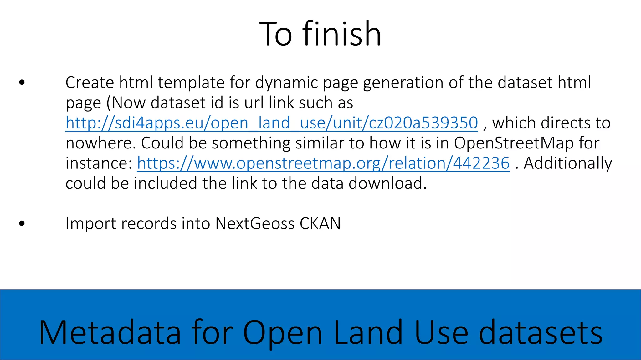 • Create html template for dynamic page generation of the dataset html
page (Now dataset id is url link such as
http://sdi4apps.eu/open_land_use/unit/cz020a539350 , which directs to
nowhere. Could be something similar to how it is in OpenStreetMap for
instance: https://www.openstreetmap.org/relation/442236 . Additionally
could be included the link to the data download.
• Import records into NextGeoss CKAN
To finish
Metadata for Open Land Use datasets
 