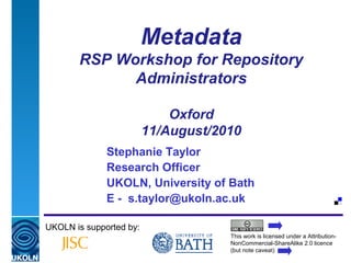 A centre of expertise in digital information management
Metadata
RSP Workshop for Repository
Administrators
Oxford
11/August/2010
Stephanie Taylor
Research Officer
UKOLN, University of Bath
E - s.taylor@ukoln.ac.uk
UKOLN is supported by:
This work is licensed under a Attribution-
NonCommercial-ShareAlike 2.0 licence
(but note caveat)
 