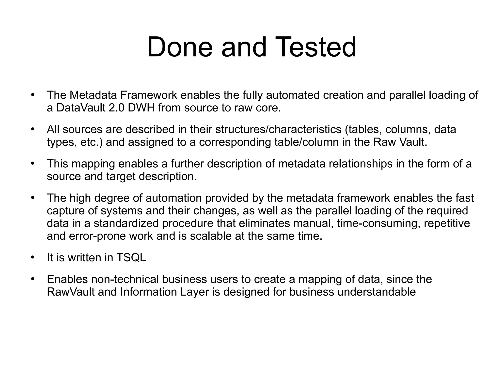 Done and Tested
●
The Metadata Framework enables the fully automated creation and parallel loading of
a DataVault 2.0 DWH from source to raw core.
●
All sources are described in their structures/characteristics (tables, columns, data
types, etc.) and assigned to a corresponding table/column in the Raw Vault.
●
This mapping enables a further description of metadata relationships in the form of a
source and target description.
●
The high degree of automation provided by the metadata framework enables the fast
capture of systems and their changes, as well as the parallel loading of the required
data in a standardized procedure that eliminates manual, time-consuming, repetitive
and error-prone work and is scalable at the same time.
●
It is written in TSQL
●
Enables non-technical business users to create a mapping of data, since the
RawVault and Information Layer is designed for business understandable
 