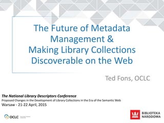 The Future of Metadata
Management &
Making Library Collections
Discoverable on the Web
Ted Fons, OCLC
The National Library Descriptors Conference
Proposed Changes in the Development of Library Collections in the Era of the Semantic Web
Warsaw - 21-22 April, 2015
 