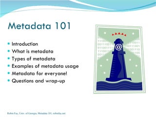 Metadata 101
   Introduction
   What is metadata
   Types of metadata
   Examples of metadata usage
   Metadata for everyone!
   Questions and wrap-up




Robin Fay, Univ. of Georgia, Metadata 101, robinfay.net
 