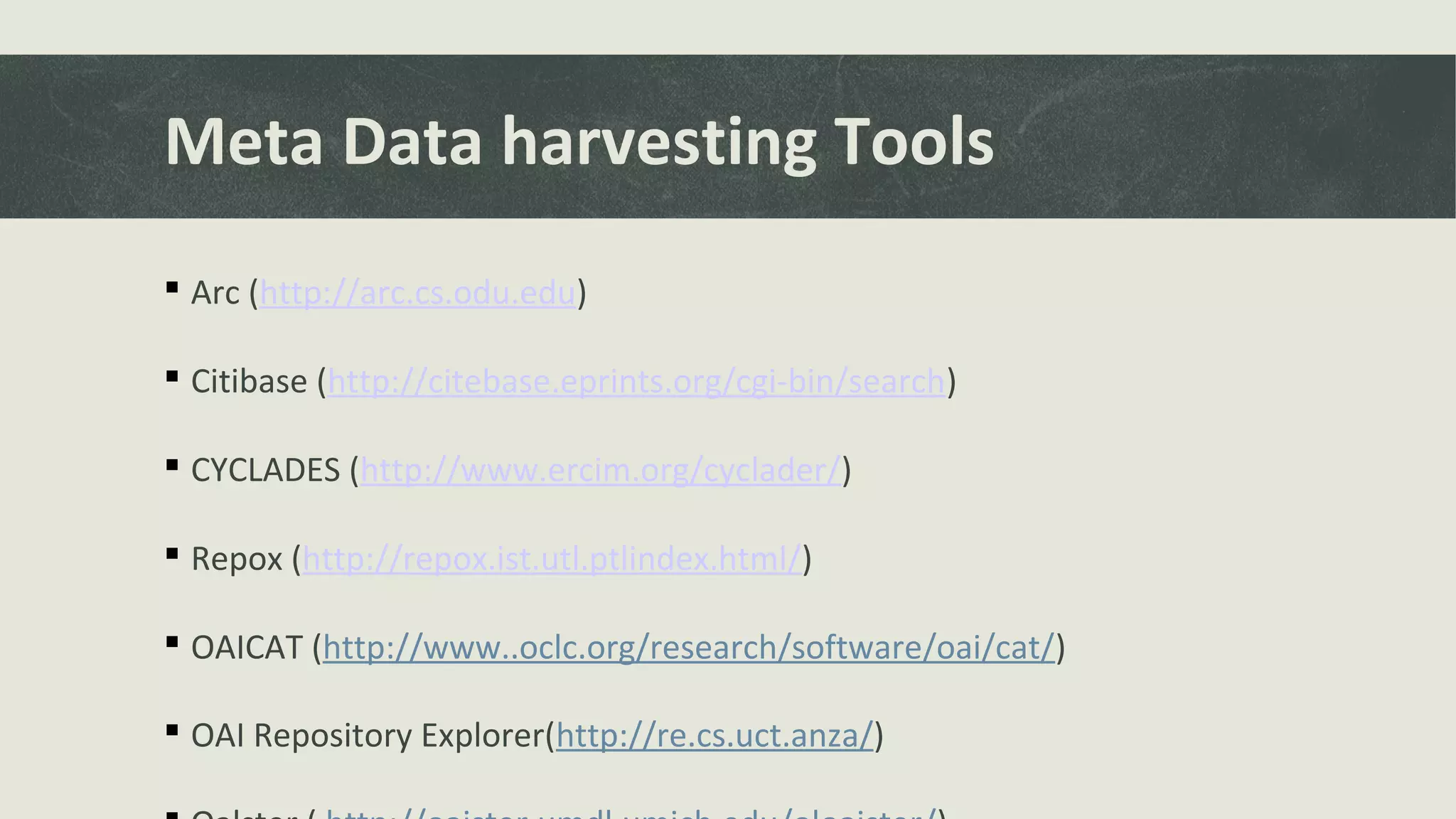 Meta Data harvesting Tools
 Arc (http://arc.cs.odu.edu)
 Citibase (http://citebase.eprints.org/cgi-bin/search)
 CYCLADES (http://www.ercim.org/cyclader/)
 Repox (http://repox.ist.utl.ptlindex.html/)
 OAICAT (http://www..oclc.org/research/software/oai/cat/)
 OAI Repository Explorer(http://re.cs.uct.anza/)
 