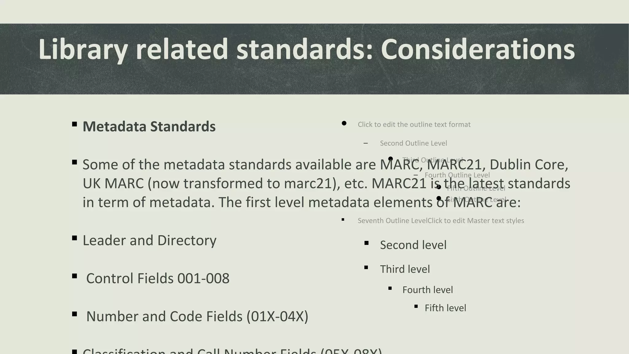  Click to edit the outline text format
− Second Outline Level
 Third Outline Level
− Fourth Outline Level
 Fifth Outline Level
 Sixth Outline Level
 Seventh Outline LevelClick to edit Master text styles
 Second level
 Third level
 Fourth level
 Fifth level
Library related standards: Considerations
 Metadata Standards
 Some of the metadata standards available are MARC, MARC21, Dublin Core,
UK MARC (now transformed to marc21), etc. MARC21 is the latest standards
in term of metadata. The first level metadata elements of MARC are:
 Leader and Directory
 Control Fields 001-008
 Number and Code Fields (01X-04X)
 