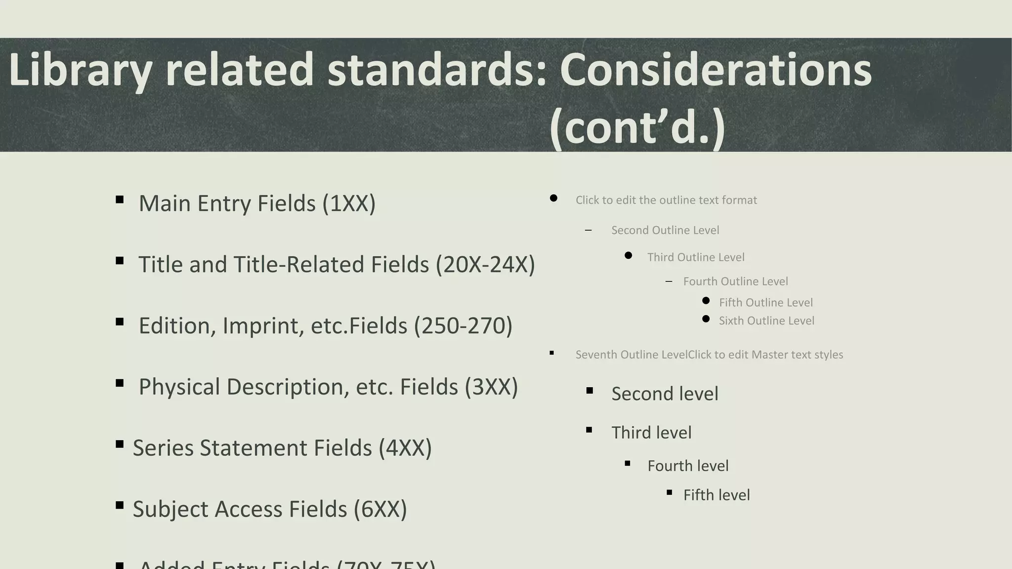  Click to edit the outline text format
− Second Outline Level
 Third Outline Level
− Fourth Outline Level
 Fifth Outline Level
 Sixth Outline Level
 Seventh Outline LevelClick to edit Master text styles
 Second level
 Third level
 Fourth level
 Fifth level
Library related standards: Considerations
(cont’d.)
 Main Entry Fields (1XX)
 Title and Title-Related Fields (20X-24X)
 Edition, Imprint, etc.Fields (250-270)
 Physical Description, etc. Fields (3XX)
 Series Statement Fields (4XX)
 Subject Access Fields (6XX)
 