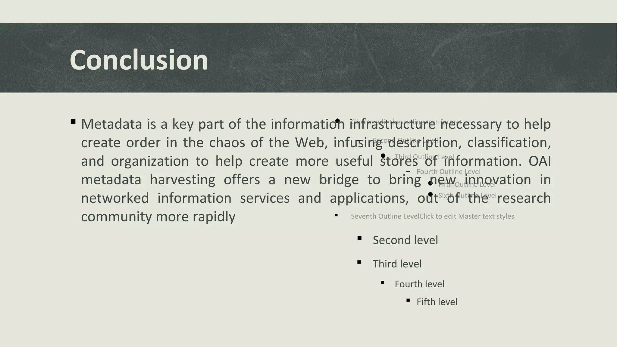  Click to edit the outline text format
− Second Outline Level
 Third Outline Level
− Fourth Outline Level
 Fifth Outline Level
 Sixth Outline Level
 Seventh Outline LevelClick to edit Master text styles
 Second level
 Third level
 Fourth level
 Fifth level
Conclusion
 Metadata is a key part of the information infrastructure necessary to help
create order in the chaos of the Web, infusing description, classification,
and organization to help create more useful stores of information. OAI
metadata harvesting offers a new bridge to bring new innovation in
networked information services and applications, out of the research
community more rapidly
 