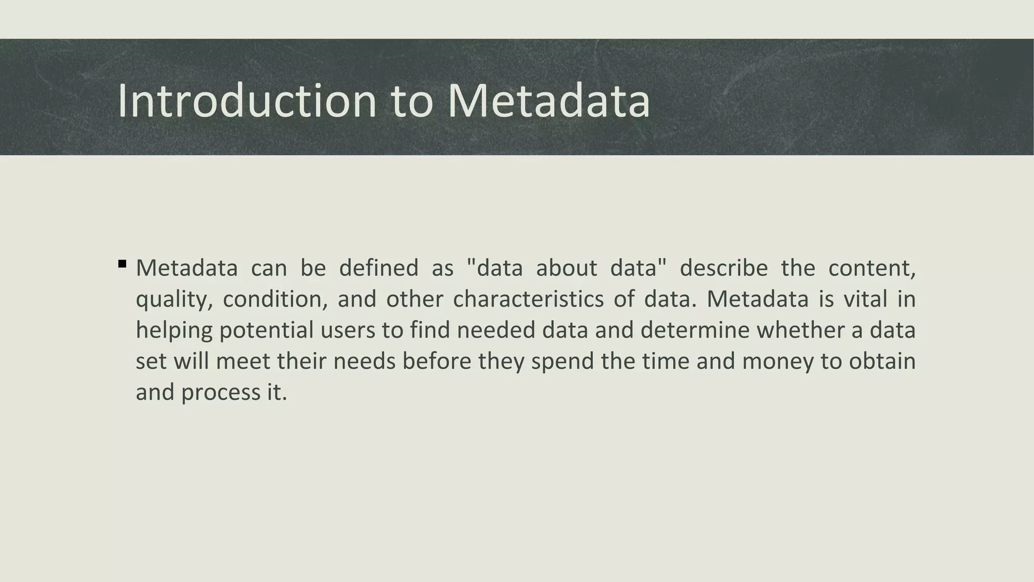Introduction to Metadata
 Metadata can be defined as "data about data" describe the content,
quality, condition, and other characteristics of data. Metadata is vital in
helping potential users to find needed data and determine whether a data
set will meet their needs before they spend the time and money to obtain
and process it.
 