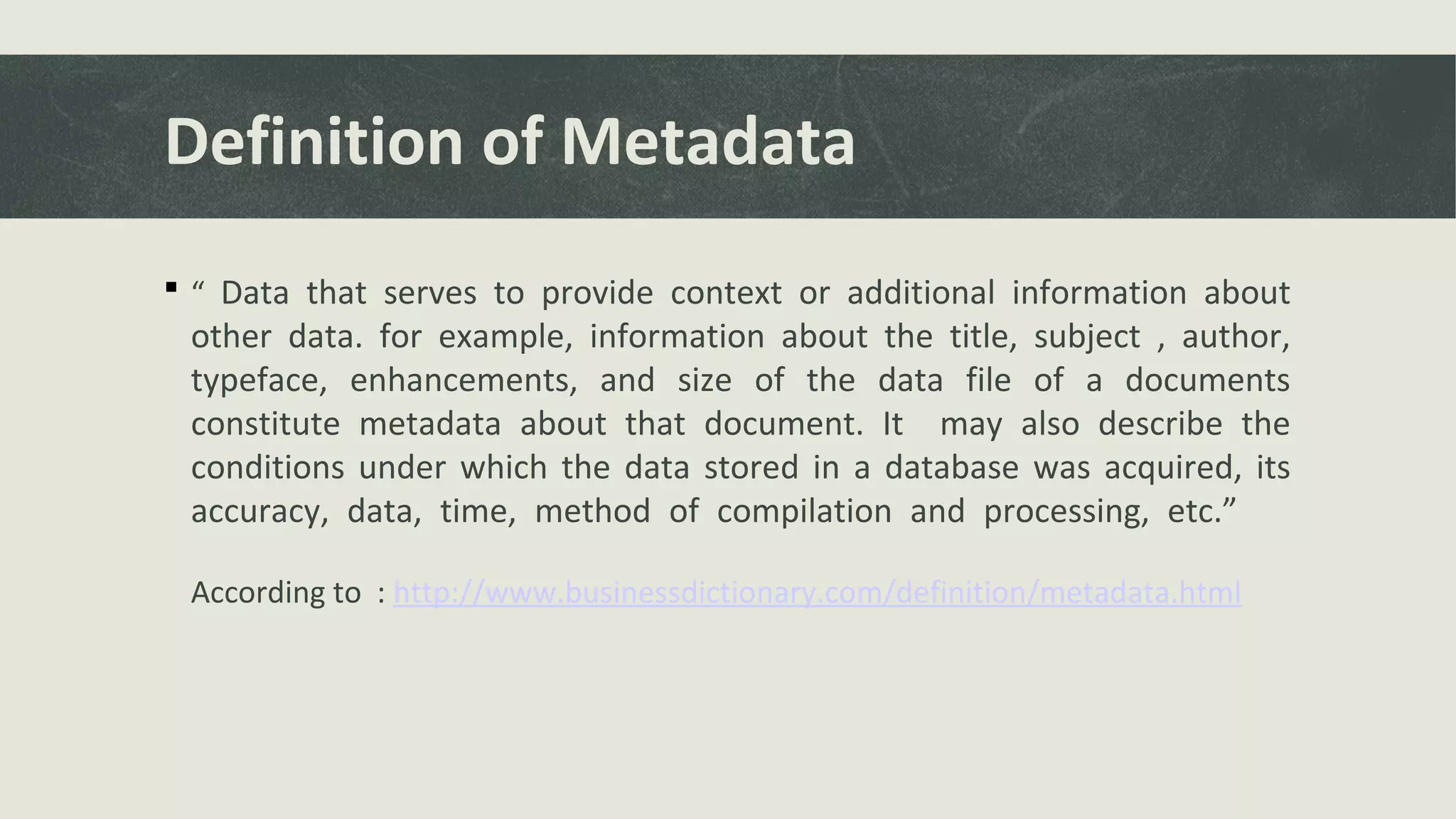 Definition of Metadata
 “ Data that serves to provide context or additional information about
other data. for example, information about the title, subject , author,
typeface, enhancements, and size of the data file of a documents
constitute metadata about that document. It may also describe the
conditions under which the data stored in a database was acquired, its
accuracy, data, time, method of compilation and processing, etc.”
According to : http://www.businessdictionary.com/definition/metadata.html
 
