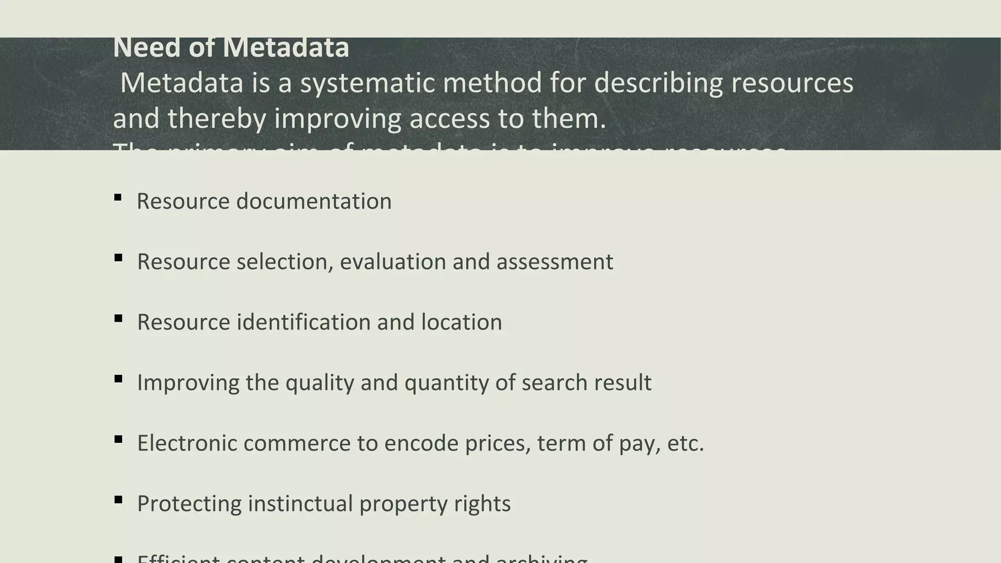 Need of Metadata
Metadata is a systematic method for describing resources
and thereby improving access to them.
The primary aim of metadata is to improve resources
discovery. Resource documentation
 Resource selection, evaluation and assessment
 Resource identification and location
 Improving the quality and quantity of search result
 Electronic commerce to encode prices, term of pay, etc.
 Protecting instinctual property rights
 