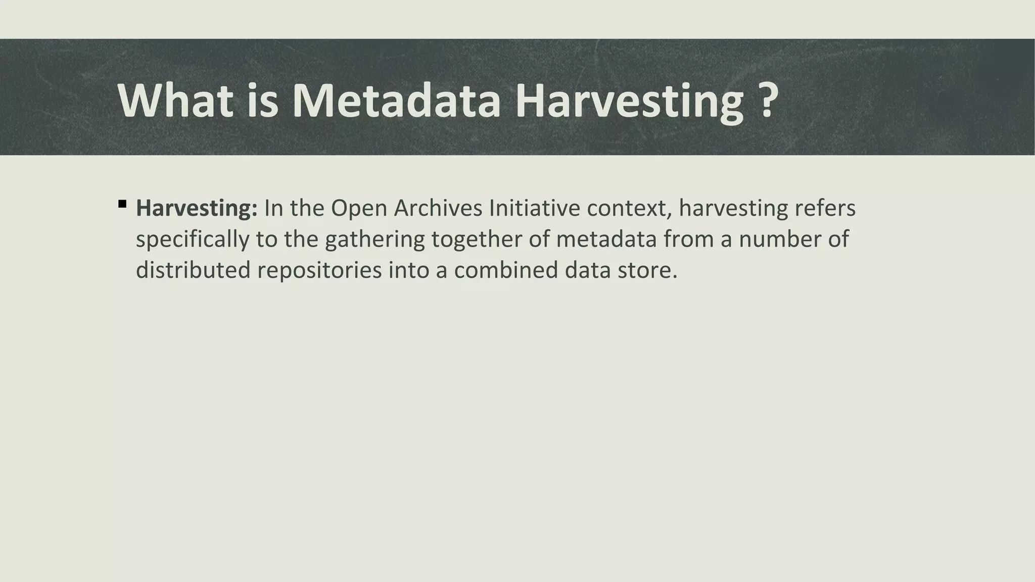 What is Metadata Harvesting ?
 Harvesting: In the Open Archives Initiative context, harvesting refers
specifically to the gathering together of metadata from a number of
distributed repositories into a combined data store.
 