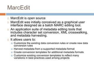 MarcEdit,[object Object],MarcEdit is open source,[object Object],MarcEdit was initially conceived as a graphical user interface designed as a batch MARC editing tool.,[object Object],An application suite of metadata editing tools that includes character set conversion, XML crosswalking, and metadata harvesting. ,[object Object],It allows users to:,[object Object],Customize the existing data conversion rules or create new data conversion rules,[object Object],Harvest metadata from a supported metadata format,[object Object],Create conversion templates for additional metadata formats,[object Object],Customize existing conversion templates to reflect many variations in best practices used among projects,[object Object]