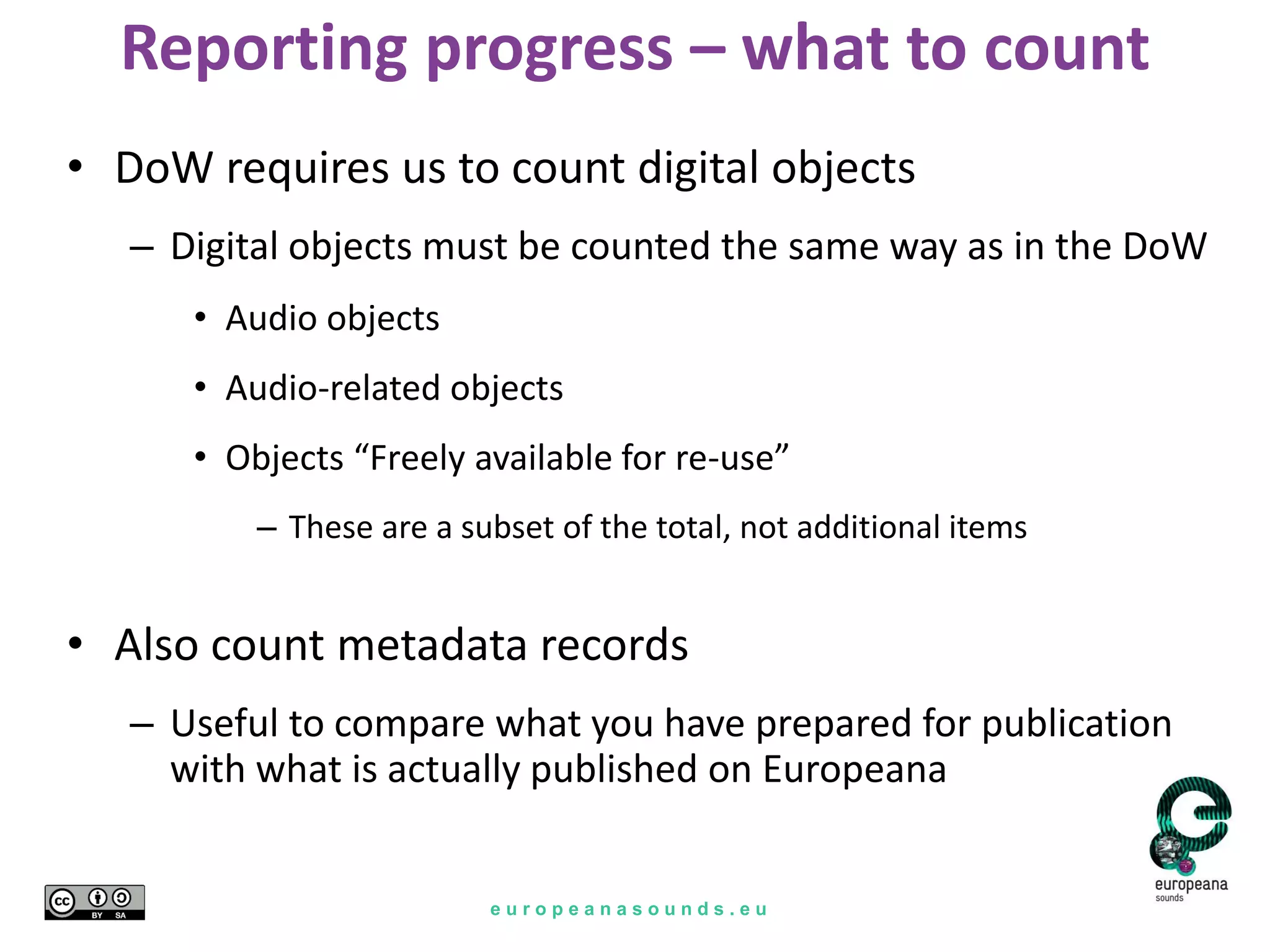 e u r o p e a n a s o u n d s . e u
Reporting progress – what to count
• DoW requires us to count digital objects
– Digital objects must be counted the same way as in the DoW
• Audio objects
• Audio-related objects
• Objects “Freely available for re-use”
– These are a subset of the total, not additional items
• Also count metadata records
– Useful to compare what you have prepared for publication
with what is actually published on Europeana
 