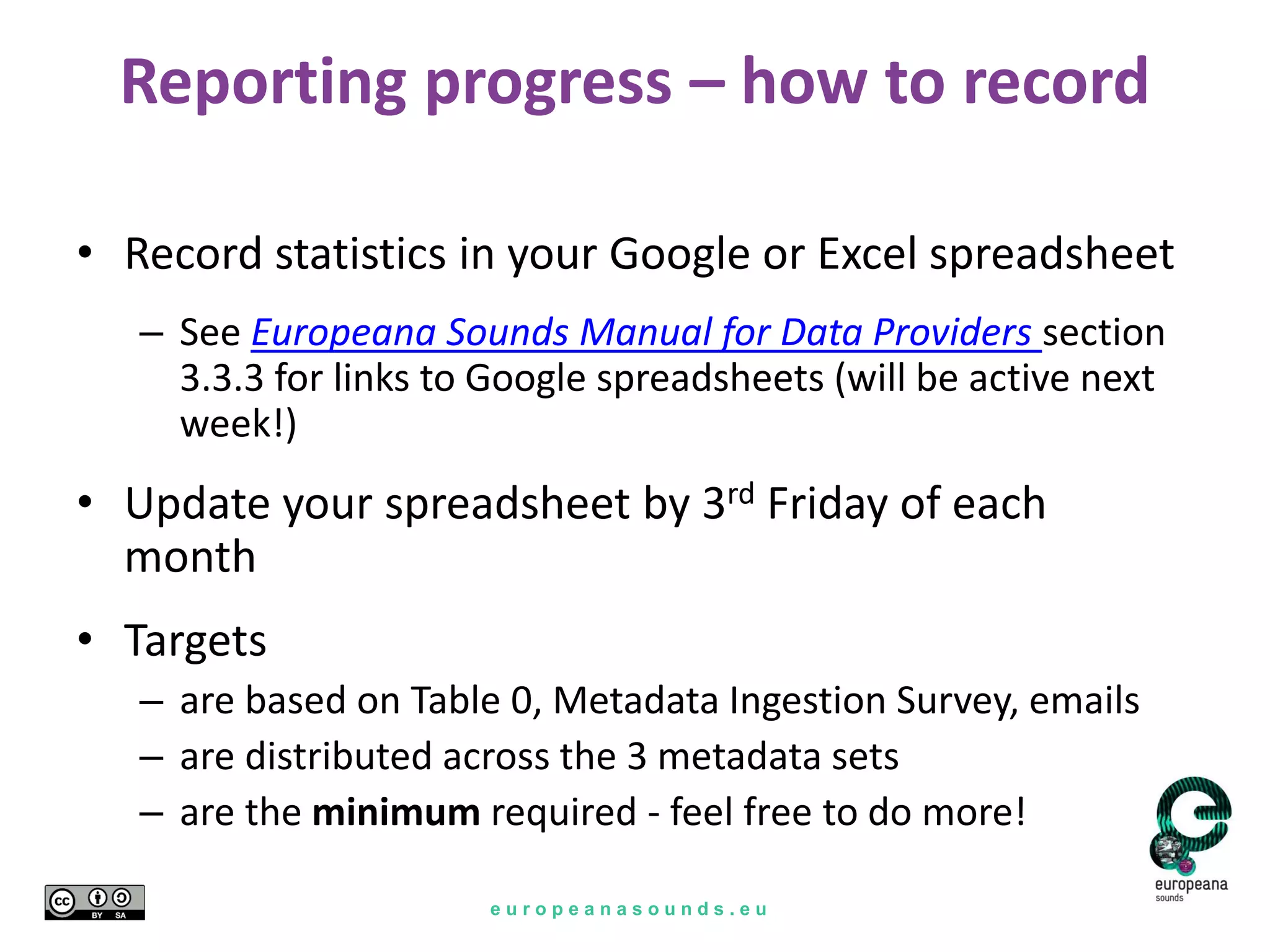 e u r o p e a n a s o u n d s . e u
Reporting progress – how to record
• Record statistics in your Google or Excel spreadsheet
– See Europeana Sounds Manual for Data Providers section
3.3.3 for links to Google spreadsheets (will be active next
week!)
• Update your spreadsheet by 3rd Friday of each
month
• Targets
– are based on Table 0, Metadata Ingestion Survey, emails
– are distributed across the 3 metadata sets
– are the minimum required - feel free to do more!
 
