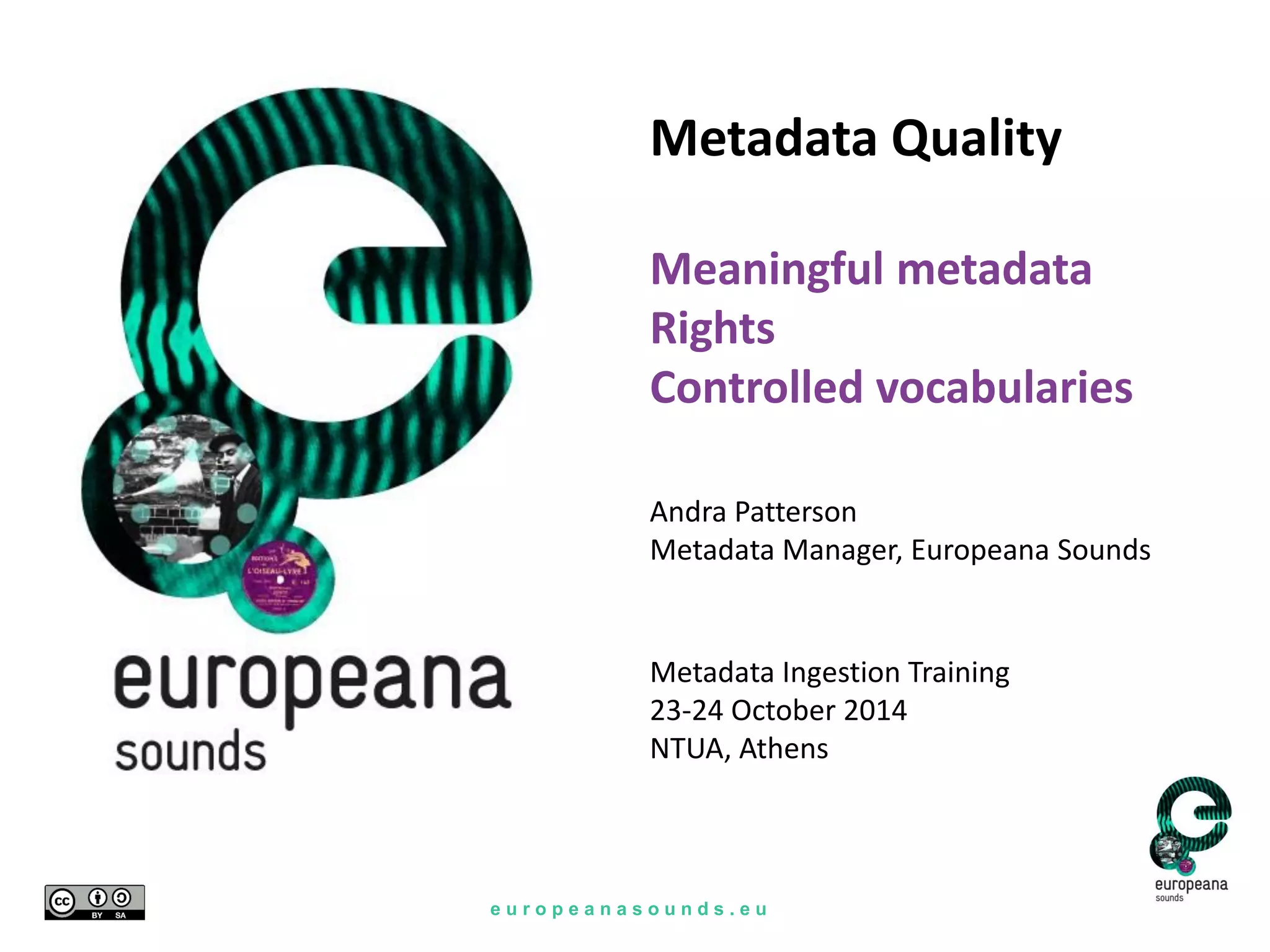 e u r o p e a n a s o u n d s . e u
Metadata Ingestion Training
23-24 October 2014
NTUA, Athens
Metadata Quality
Meaningful metadata
Rights
Controlled vocabularies
Andra Patterson
Metadata Manager, Europeana Sounds
 
