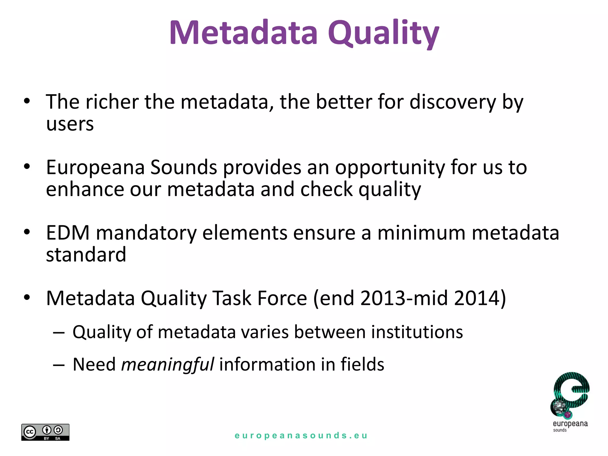 e u r o p e a n a s o u n d s . e u
Metadata Quality
• The richer the metadata, the better for discovery by
users
• Europeana Sounds provides an opportunity for us to
enhance our metadata and check quality
• EDM mandatory elements ensure a minimum metadata
standard
• Metadata Quality Task Force (end 2013-mid 2014)
– Quality of metadata varies between institutions
– Need meaningful information in fields
 