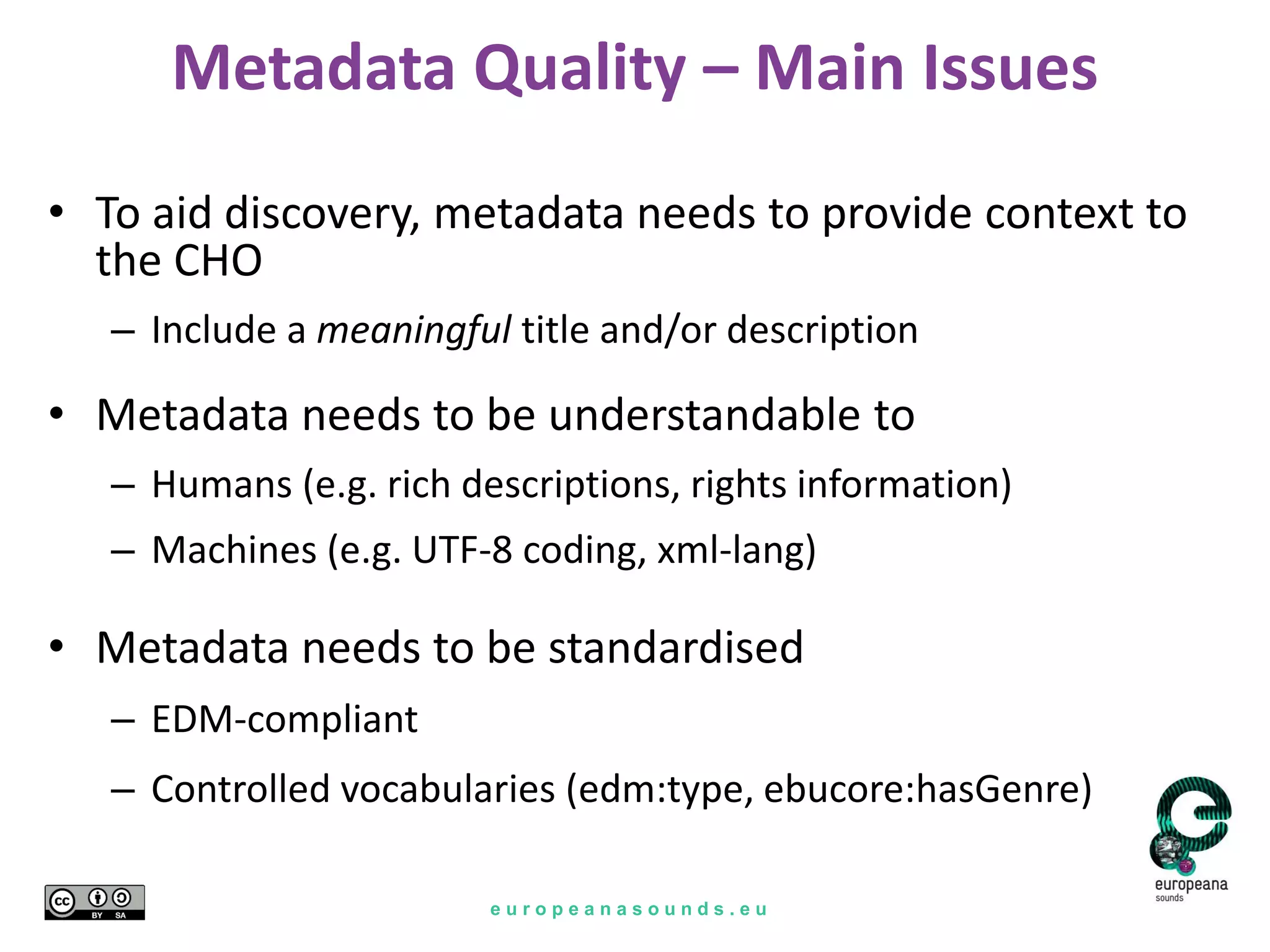e u r o p e a n a s o u n d s . e u
Metadata Quality – Main Issues
• To aid discovery, metadata needs to provide context to
the CHO
– Include a meaningful title and/or description
• Metadata needs to be understandable to
– Humans (e.g. rich descriptions, rights information)
– Machines (e.g. UTF-8 coding, xml-lang)
• Metadata needs to be standardised
– EDM-compliant
– Controlled vocabularies (edm:type, ebucore:hasGenre)
 