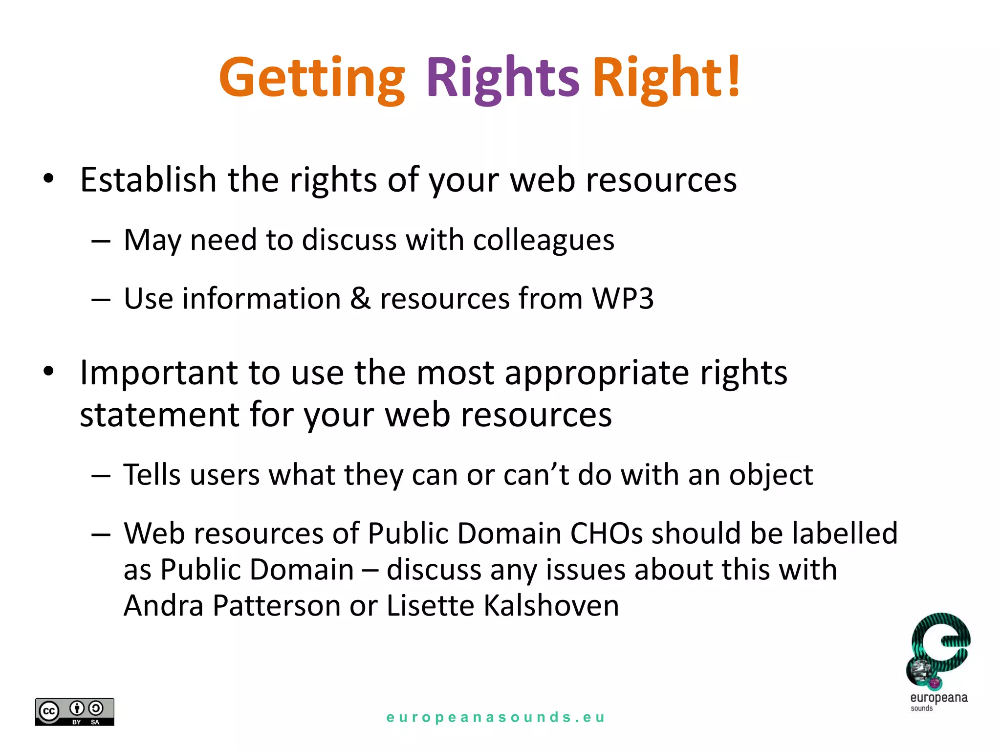 e u r o p e a n a s o u n d s . e u
Rights
• Establish the rights of your web resources
– May need to discuss with colleagues
– Use information & resources from WP3
• Important to use the most appropriate rights
statement for your web resources
– Tells users what they can or can’t do with an object
– Web resources of Public Domain CHOs should be labelled
as Public Domain – discuss any issues about this with
Andra Patterson or Lisette Kalshoven
Right!Getting
 