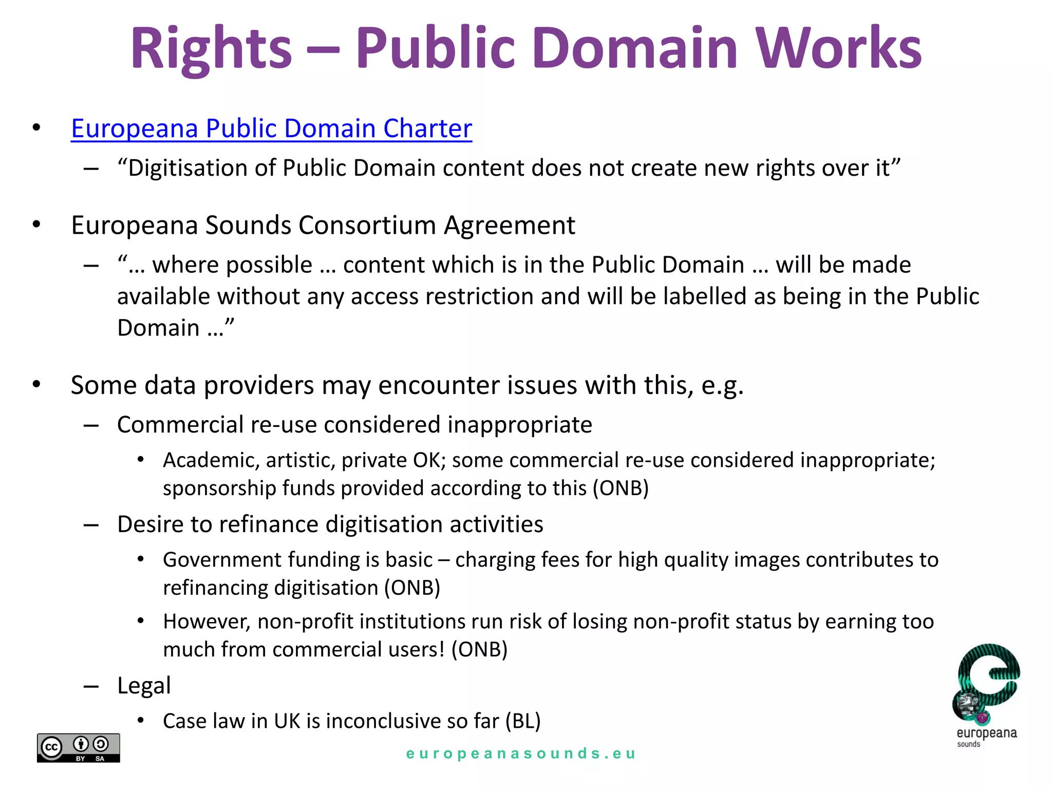 e u r o p e a n a s o u n d s . e u
Rights – Public Domain Works
• Europeana Public Domain Charter
– “Digitisation of Public Domain content does not create new rights over it”
• Europeana Sounds Consortium Agreement
– “… where possible … content which is in the Public Domain … will be made
available without any access restriction and will be labelled as being in the Public
Domain …”
• Some data providers may encounter issues with this, e.g.
– Commercial re-use considered inappropriate
• Academic, artistic, private OK; some commercial re-use considered inappropriate;
sponsorship funds provided according to this (ONB)
– Desire to refinance digitisation activities
• Government funding is basic – charging fees for high quality images contributes to
refinancing digitisation (ONB)
• However, non-profit institutions run risk of losing non-profit status by earning too
much from commercial users! (ONB)
– Legal
• Case law in UK is inconclusive so far (BL)
 