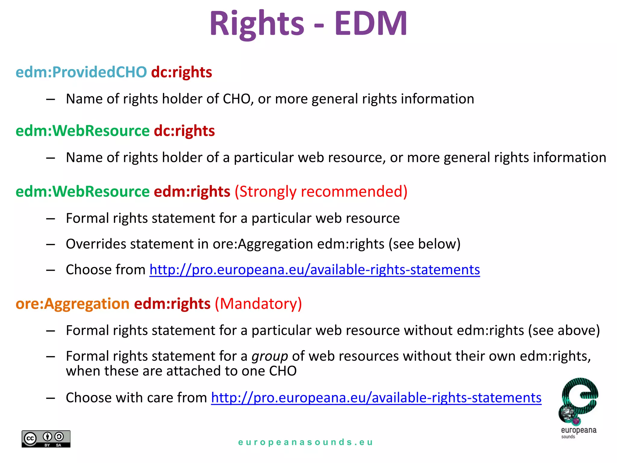 e u r o p e a n a s o u n d s . e u
Rights - EDM
edm:ProvidedCHO dc:rights
– Name of rights holder of CHO, or more general rights information
edm:WebResource dc:rights
– Name of rights holder of a particular web resource, or more general rights information
edm:WebResource edm:rights (Strongly recommended)
– Formal rights statement for a particular web resource
– Overrides statement in ore:Aggregation edm:rights (see below)
– Choose from http://pro.europeana.eu/available-rights-statements
ore:Aggregation edm:rights (Mandatory)
– Formal rights statement for a particular web resource without edm:rights (see above)
– Formal rights statement for a group of web resources without their own edm:rights,
when these are attached to one CHO
– Choose with care from http://pro.europeana.eu/available-rights-statements
 
