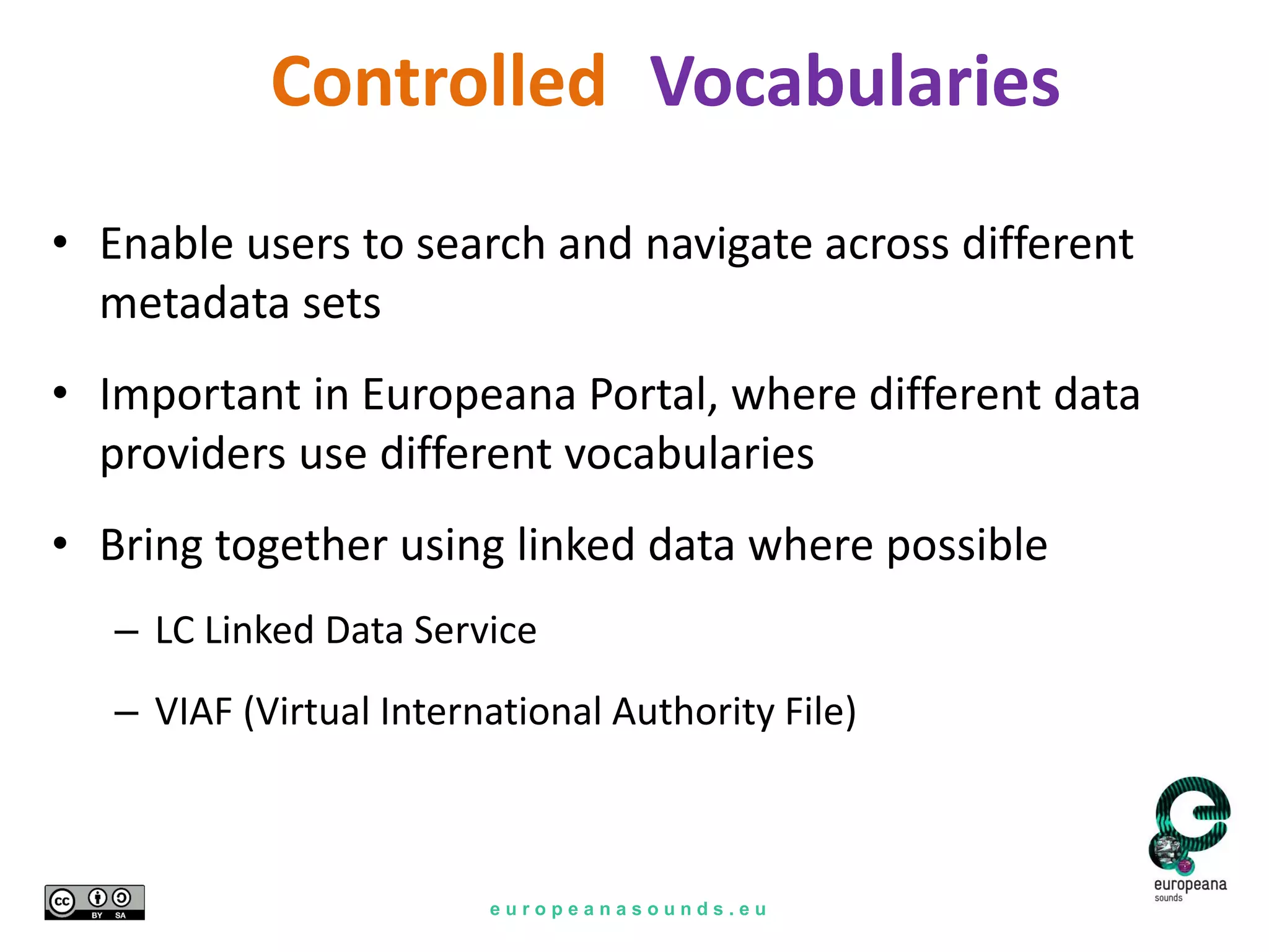 e u r o p e a n a s o u n d s . e u
Vocabularies
• Enable users to search and navigate across different
metadata sets
• Important in Europeana Portal, where different data
providers use different vocabularies
• Bring together using linked data where possible
– LC Linked Data Service
– VIAF (Virtual International Authority File)
Controlled
 