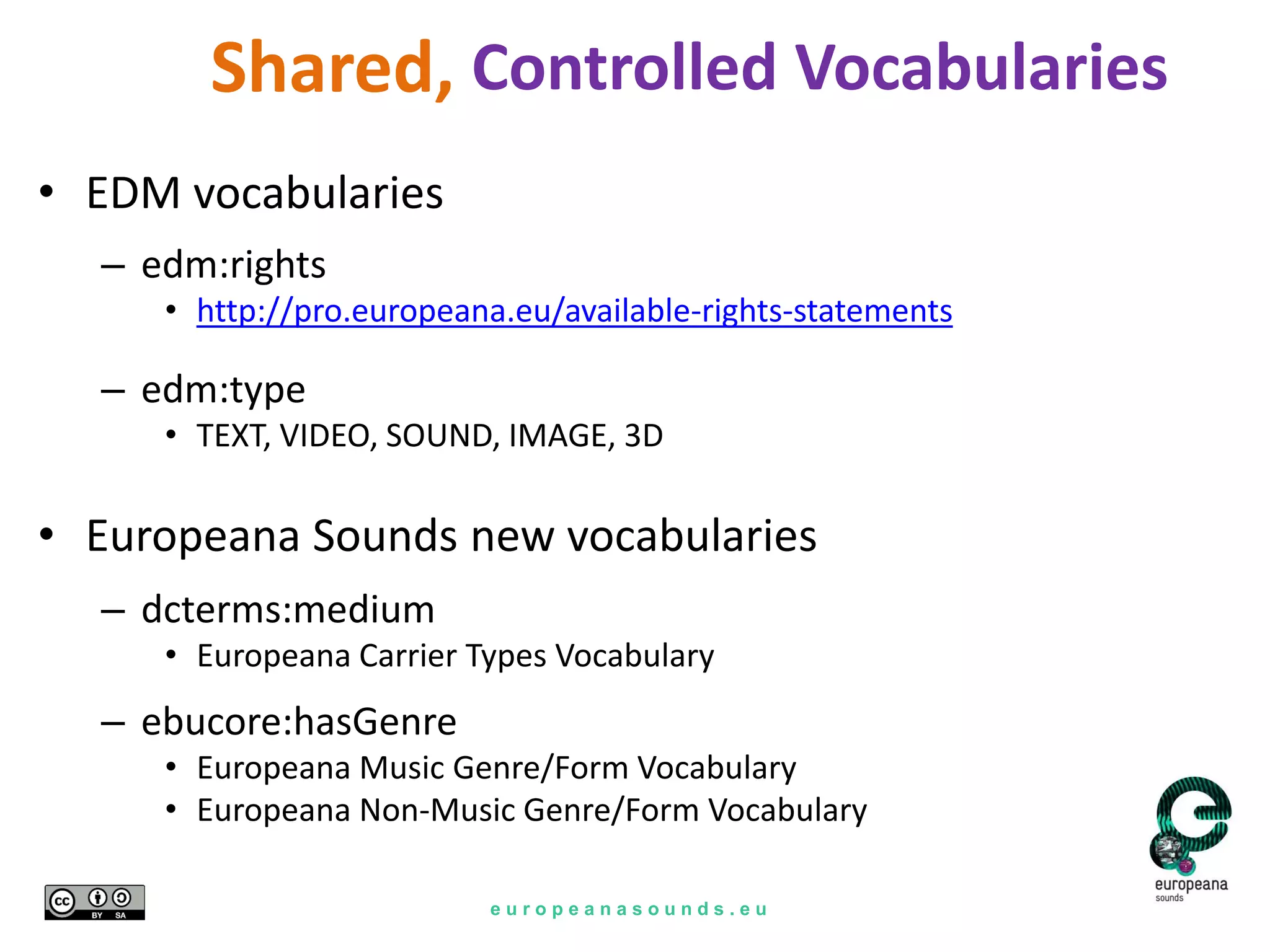 e u r o p e a n a s o u n d s . e u
Controlled Vocabularies
• EDM vocabularies
– edm:rights
• http://pro.europeana.eu/available-rights-statements
– edm:type
• TEXT, VIDEO, SOUND, IMAGE, 3D
• Europeana Sounds new vocabularies
– dcterms:medium
• Europeana Carrier Types Vocabulary
– ebucore:hasGenre
• Europeana Music Genre/Form Vocabulary
• Europeana Non-Music Genre/Form Vocabulary
Shared,
 