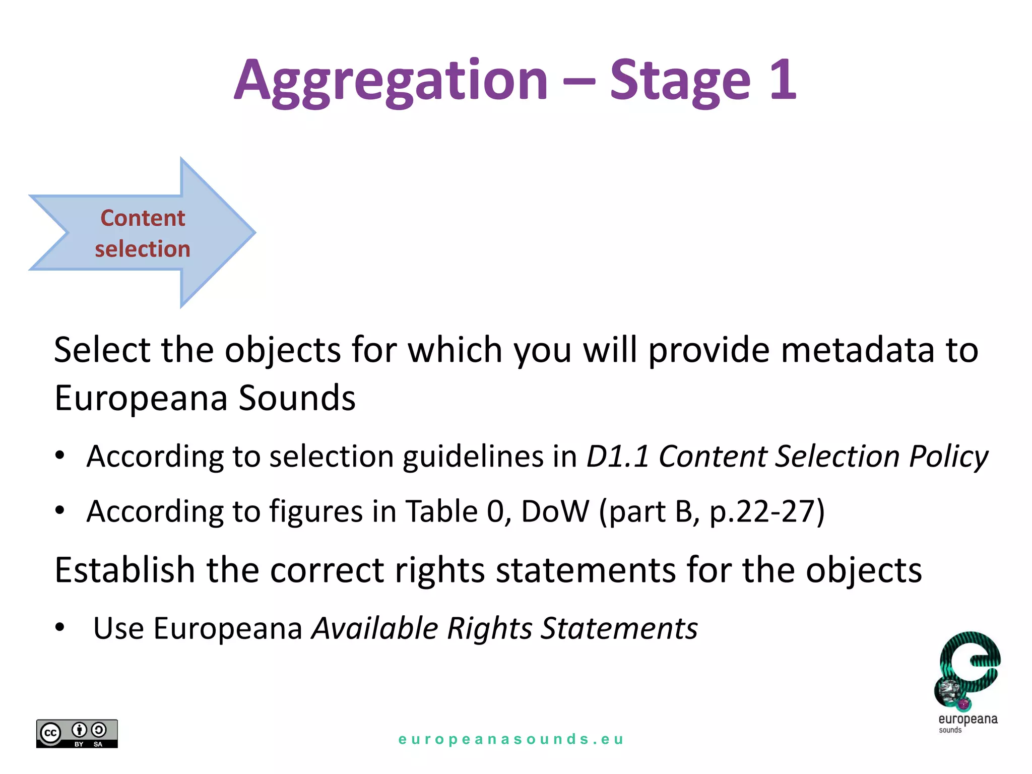 e u r o p e a n a s o u n d s . e u
Aggregation – Stage 1
Content
selection
Select the objects for which you will provide metadata to
Europeana Sounds
• According to selection guidelines in D1.1 Content Selection Policy
• According to figures in Table 0, DoW (part B, p.22-27)
Establish the correct rights statements for the objects
• Use Europeana Available Rights Statements
 