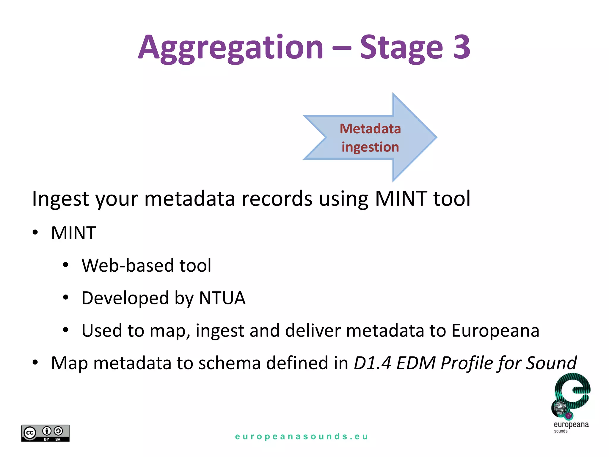 e u r o p e a n a s o u n d s . e u
Aggregation – Stage 3
Metadata
ingestion
Ingest your metadata records using MINT tool
• MINT
• Web-based tool
• Developed by NTUA
• Used to map, ingest and deliver metadata to Europeana
• Map metadata to schema defined in D1.4 EDM Profile for Sound
 