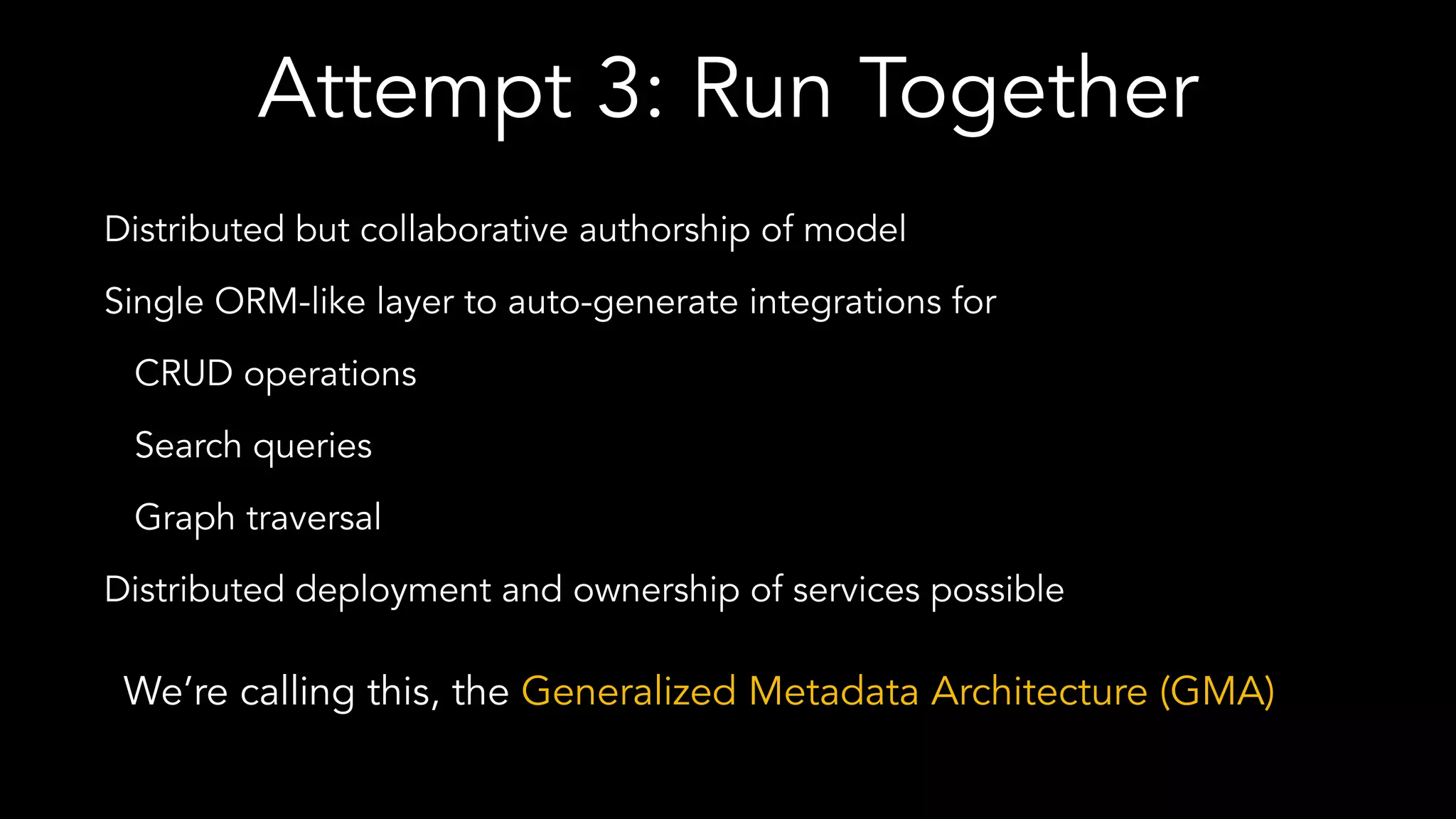 Attempt 3: Run Together
Distributed but collaborative authorship of model
Single ORM-like layer to auto-generate integrations for
CRUD operations
Search queries
Graph traversal
Distributed deployment and ownership of services possible
We’re calling this, the Generalized Metadata Architecture (GMA)
 