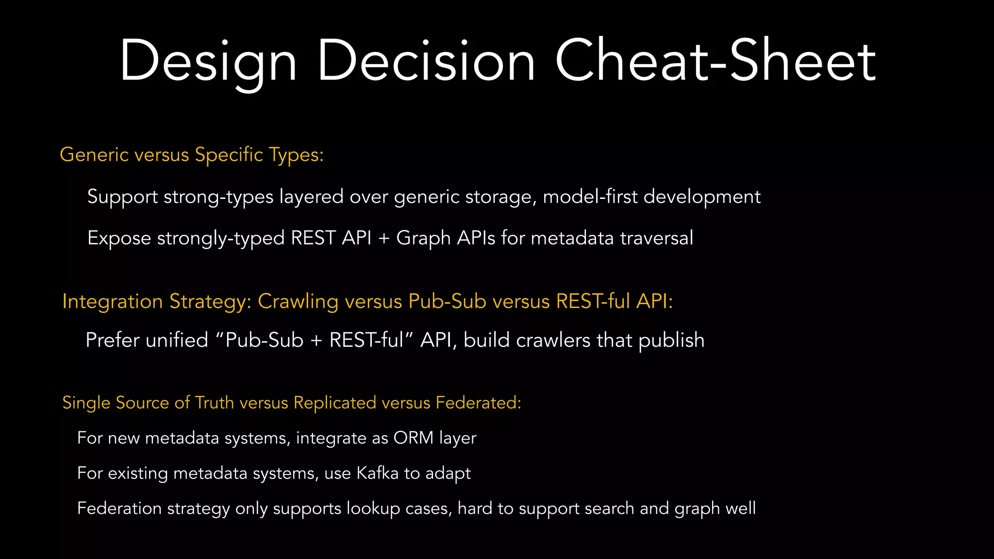 Design Decision Cheat-Sheet
Generic versus Specific Types:
Support strong-types layered over generic storage, model-first development
Expose strongly-typed REST API + Graph APIs for metadata traversal
Integration Strategy: Crawling versus Pub-Sub versus REST-ful API:
Prefer unified “Pub-Sub + REST-ful” API, build crawlers that publish
Single Source of Truth versus Replicated versus Federated:
For new metadata systems, integrate as ORM layer
For existing metadata systems, use Kafka to adapt
Federation strategy only supports lookup cases, hard to support search and graph well
 