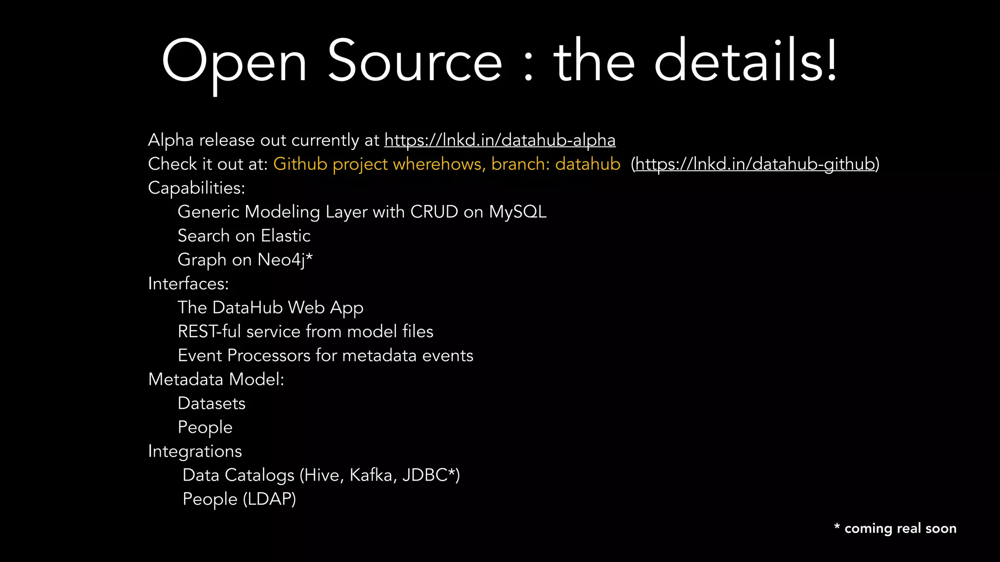 Open Source : the details!
Alpha release out currently at https://lnkd.in/datahub-alpha
Check it out at: Github project wherehows, branch: datahub (https://lnkd.in/datahub-github)
Capabilities:
Generic Modeling Layer with CRUD on MySQL
Search on Elastic
Graph on Neo4j*
Interfaces:
The DataHub Web App
REST-ful service from model files
Event Processors for metadata events
Metadata Model:
Datasets
People
Integrations
Data Catalogs (Hive, Kafka, JDBC*)
People (LDAP)
* coming real soon
 