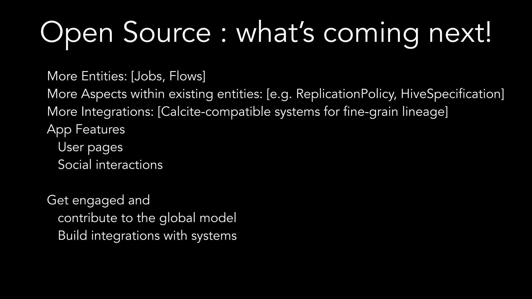 Open Source : what’s coming next!
More Entities: [Jobs, Flows]
More Aspects within existing entities: [e.g. ReplicationPolicy, HiveSpecification]
More Integrations: [Calcite-compatible systems for fine-grain lineage]
App Features
User pages
Social interactions
Get engaged and
contribute to the global model
Build integrations with systems
 