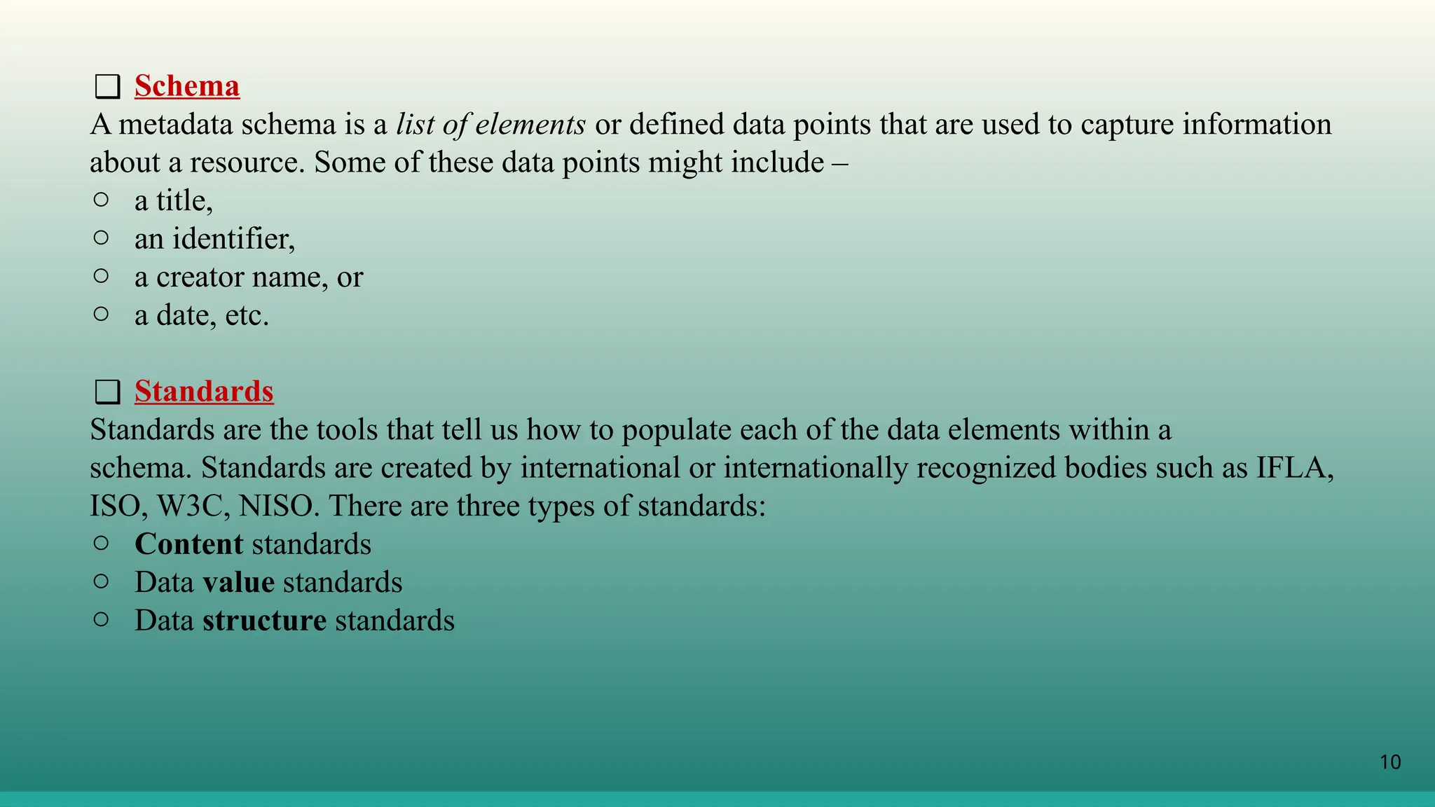 10
❑ Schema
A metadata schema is a list of elements or defined data points that are used to capture information
about a resource. Some of these data points might include –
o a title,
o an identifier,
o a creator name, or
o a date, etc.
❑ Standards
Standards are the tools that tell us how to populate each of the data elements within a
schema. Standards are created by international or internationally recognized bodies such as IFLA,
ISO, W3C, NISO. There are three types of standards:
o Content standards
o Data value standards
o Data structure standards
 