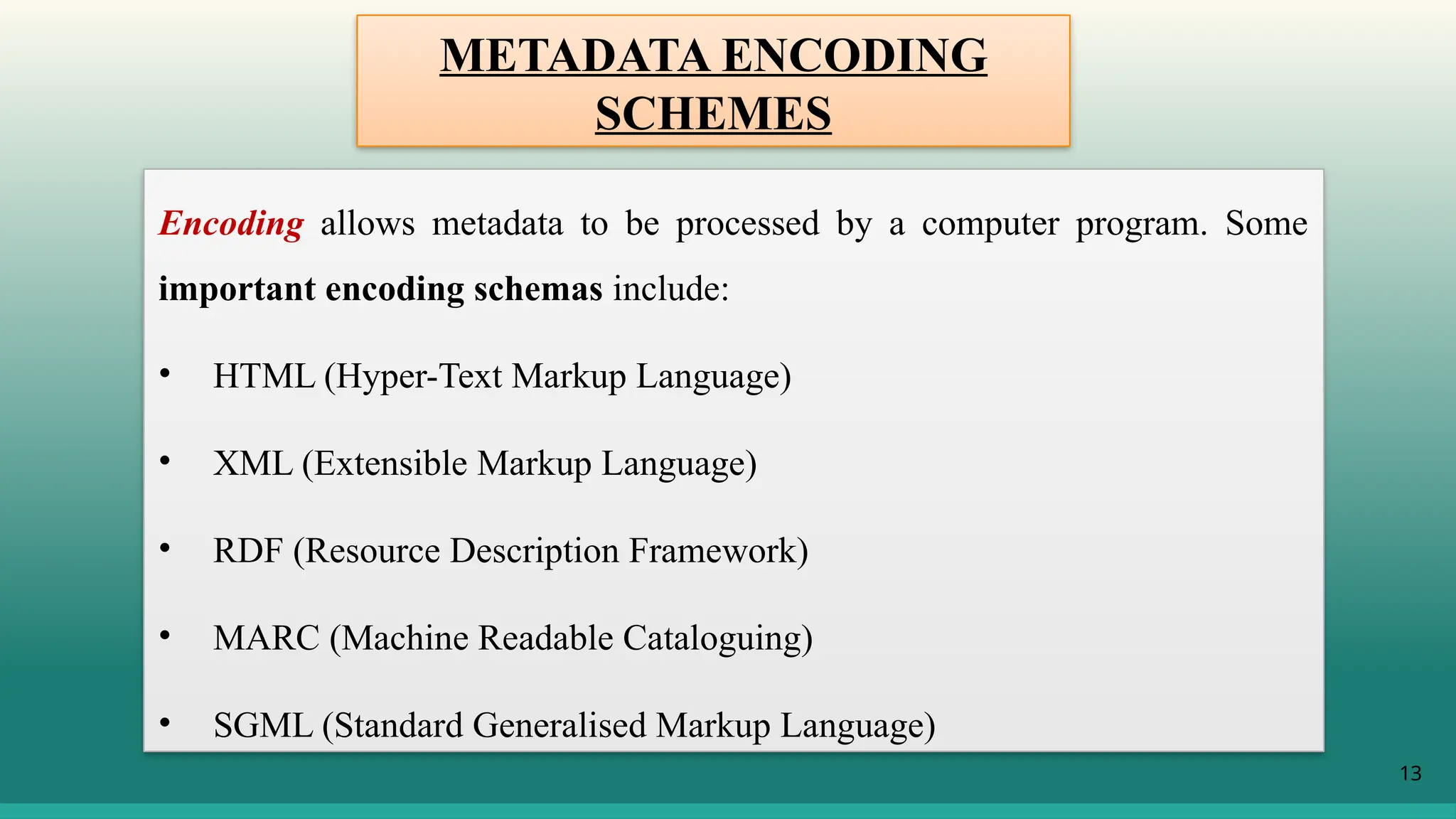 13
Encoding allows metadata to be processed by a computer program. Some
important encoding schemas include:
• HTML (Hyper-Text Markup Language)
• XML (Extensible Markup Language)
• RDF (Resource Description Framework)
• MARC (Machine Readable Cataloguing)
• SGML (Standard Generalised Markup Language)
METADATA ENCODING
SCHEMES
 