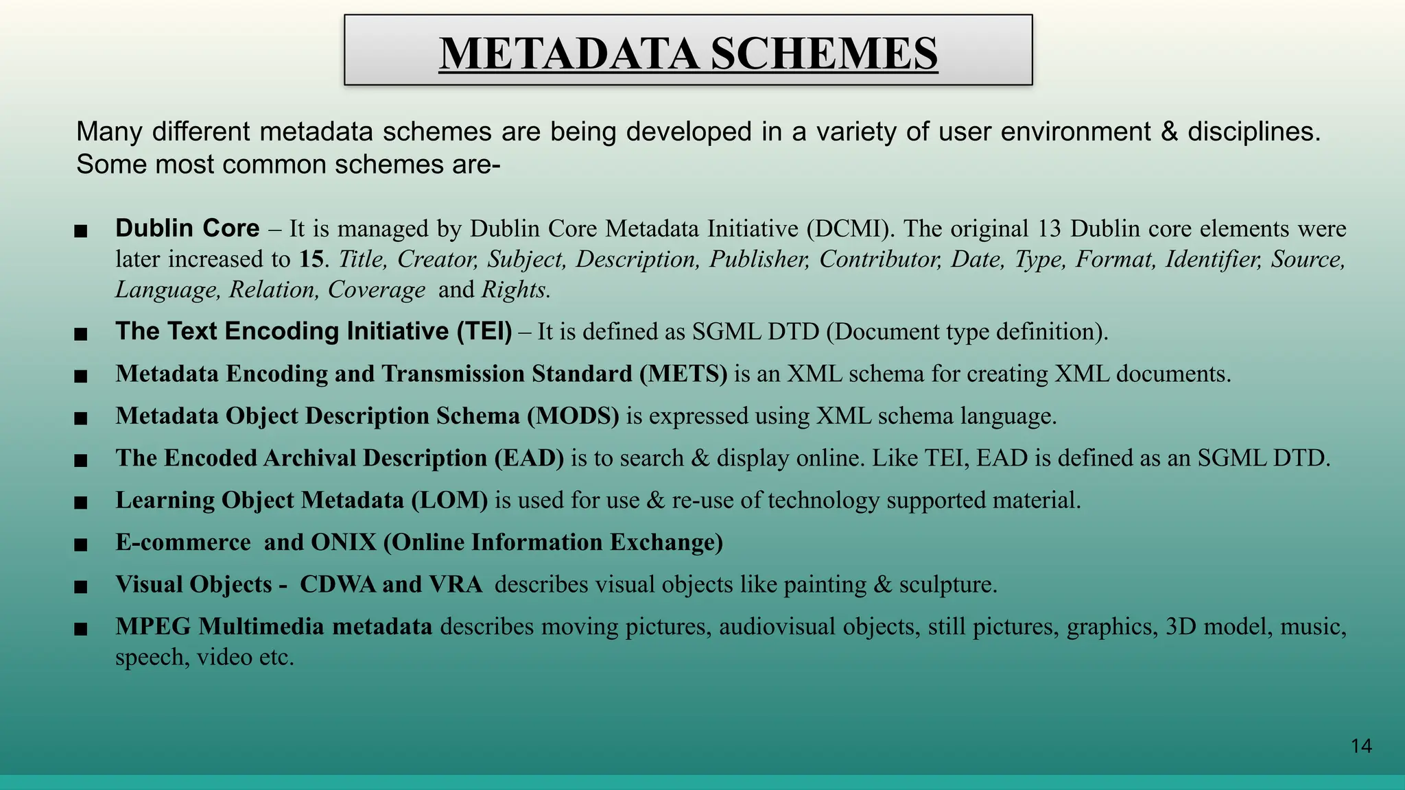 14
METADATA SCHEMES
Many different metadata schemes are being developed in a variety of user environment & disciplines.
Some most common schemes are-
▪ Dublin Core – It is managed by Dublin Core Metadata Initiative (DCMI). The original 13 Dublin core elements were
later increased to 15. Title, Creator, Subject, Description, Publisher, Contributor, Date, Type, Format, Identifier, Source,
Language, Relation, Coverage and Rights.
▪ The Text Encoding Initiative (TEI) – It is defined as SGML DTD (Document type definition).
▪ Metadata Encoding and Transmission Standard (METS) is an XML schema for creating XML documents.
▪ Metadata Object Description Schema (MODS) is expressed using XML schema language.
▪ The Encoded Archival Description (EAD) is to search & display online. Like TEI, EAD is defined as an SGML DTD.
▪ Learning Object Metadata (LOM) is used for use & re-use of technology supported material.
▪ E-commerce and ONIX (Online Information Exchange)
▪ Visual Objects - CDWA and VRA describes visual objects like painting & sculpture.
▪ MPEG Multimedia metadata describes moving pictures, audiovisual objects, still pictures, graphics, 3D model, music,
speech, video etc.
 