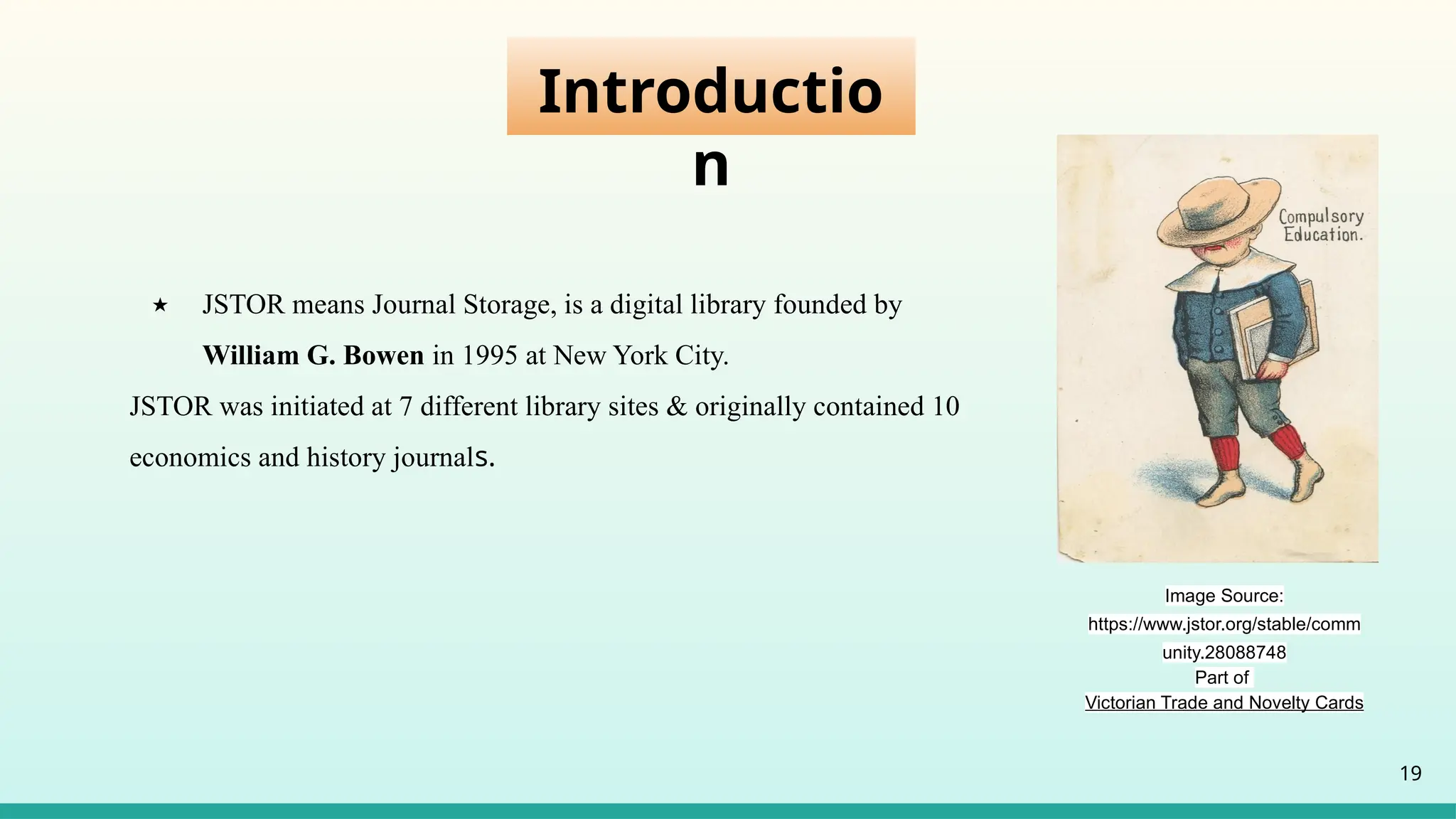 Introductio
n
★ JSTOR means Journal Storage, is a digital library founded by
William G. Bowen in 1995 at New York City.
JSTOR was initiated at 7 different library sites & originally contained 10
economics and history journals.
19
Image Source:
https://www.jstor.org/stable/comm
unity.28088748
Part of
Victorian Trade and Novelty Cards
 