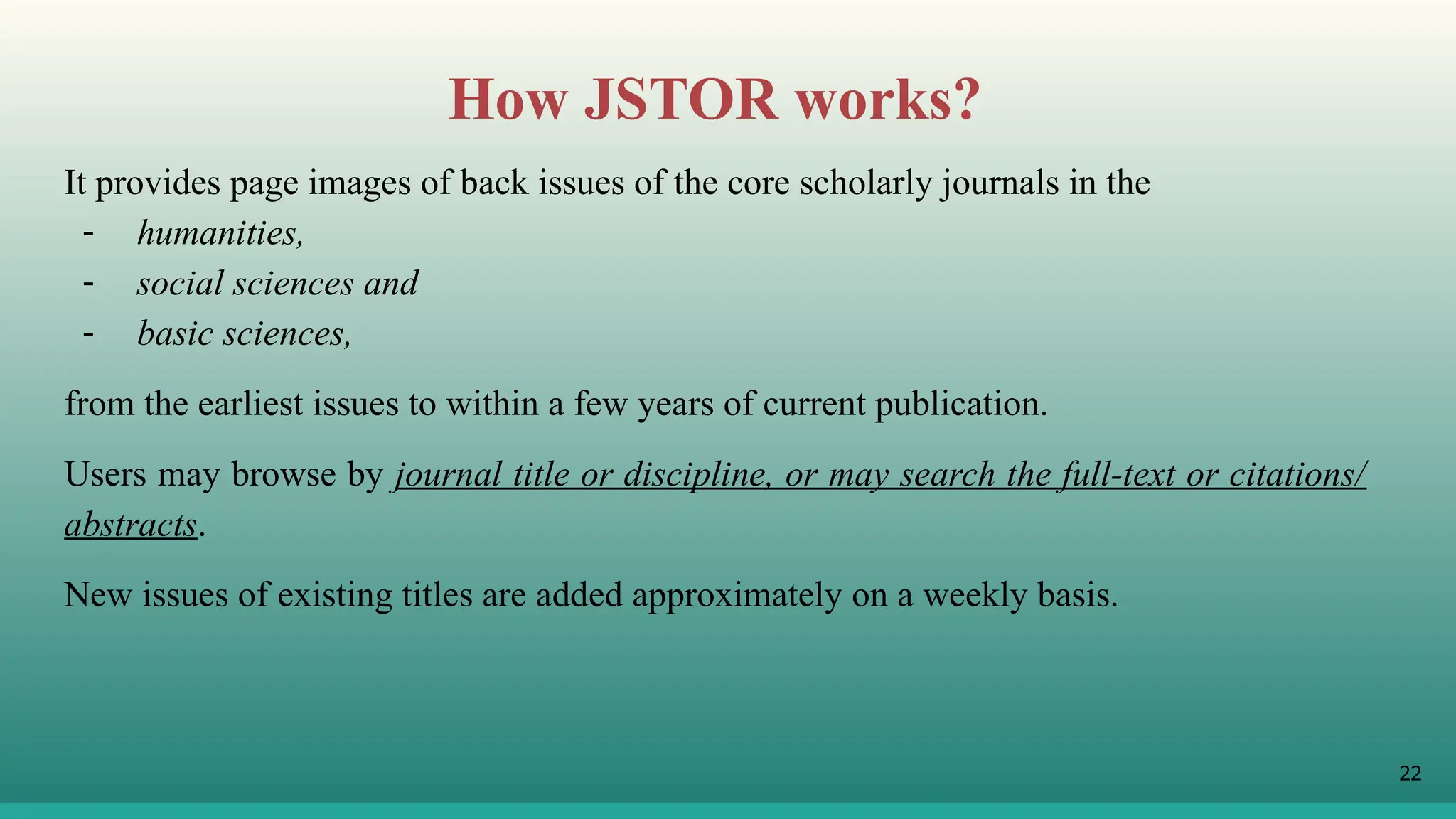 22
How JSTOR works?
It provides page images of back issues of the core scholarly journals in the
- humanities,
- social sciences and
- basic sciences,
from the earliest issues to within a few years of current publication.
Users may browse by journal title or discipline, or may search the full-text or citations/
abstracts.
New issues of existing titles are added approximately on a weekly basis.
 