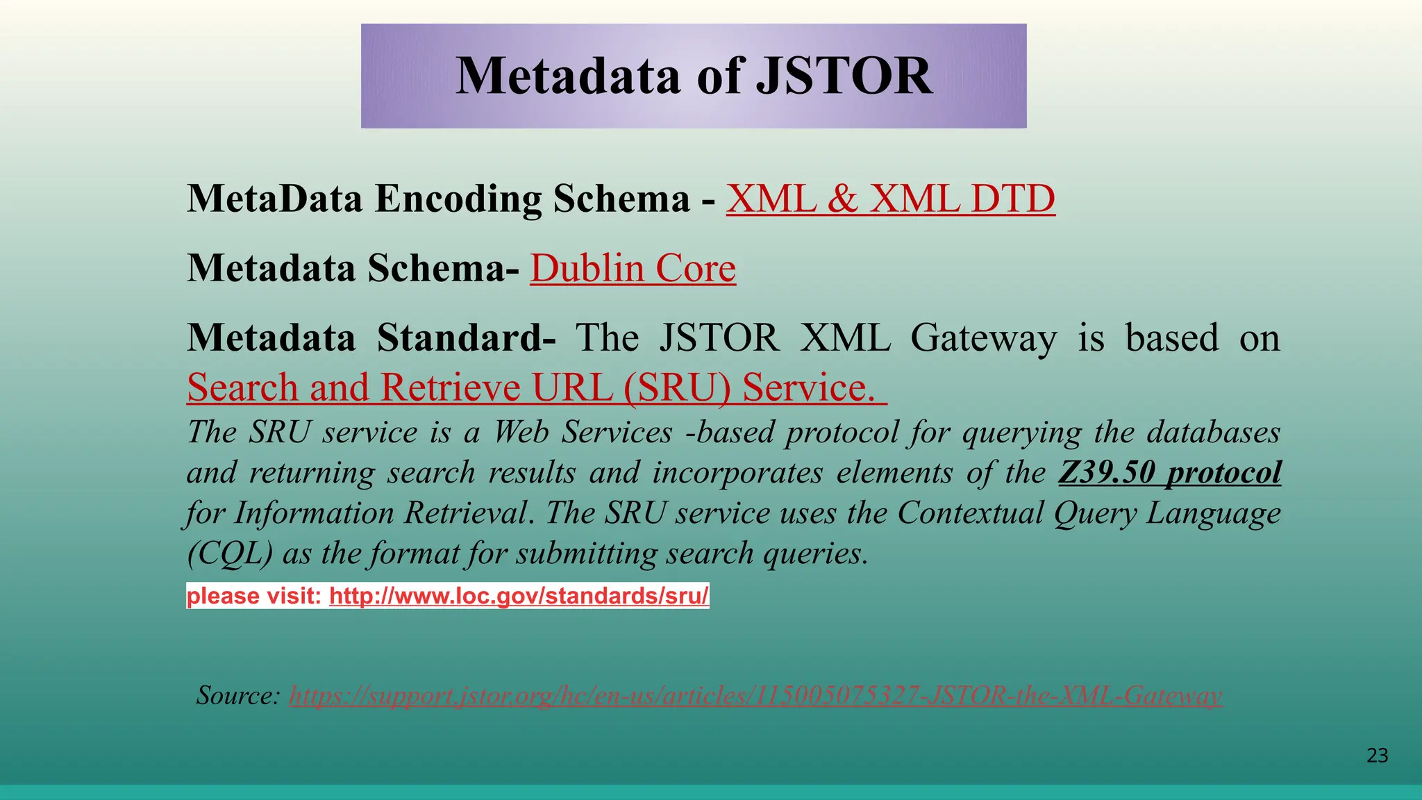 23
MetaData Encoding Schema - XML & XML DTD
Metadata Schema- Dublin Core
Metadata Standard- The JSTOR XML Gateway is based on
Search and Retrieve URL (SRU) Service.
The SRU service is a Web Services -based protocol for querying the databases
and returning search results and incorporates elements of the Z39.50 protocol
for Information Retrieval. The SRU service uses the Contextual Query Language
(CQL) as the format for submitting search queries.
please visit: http://www.loc.gov/standards/sru/
Metadata of JSTOR
Source: https://support.jstor.org/hc/en-us/articles/115005075327-JSTOR-the-XML-Gateway
 