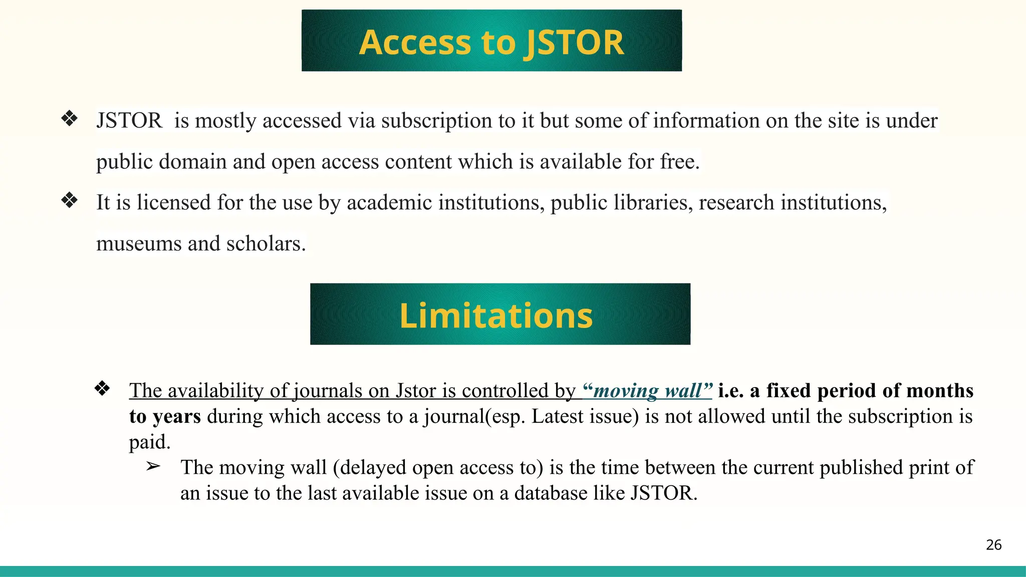 26
Access to JSTOR
❖ JSTOR is mostly accessed via subscription to it but some of information on the site is under
public domain and open access content which is available for free.
❖ It is licensed for the use by academic institutions, public libraries, research institutions,
museums and scholars.
Limitations
❖ The availability of journals on Jstor is controlled by “moving wall” i.e. a fixed period of months
to years during which access to a journal(esp. Latest issue) is not allowed until the subscription is
paid.
➢ The moving wall (delayed open access to) is the time between the current published print of
an issue to the last available issue on a database like JSTOR.
 