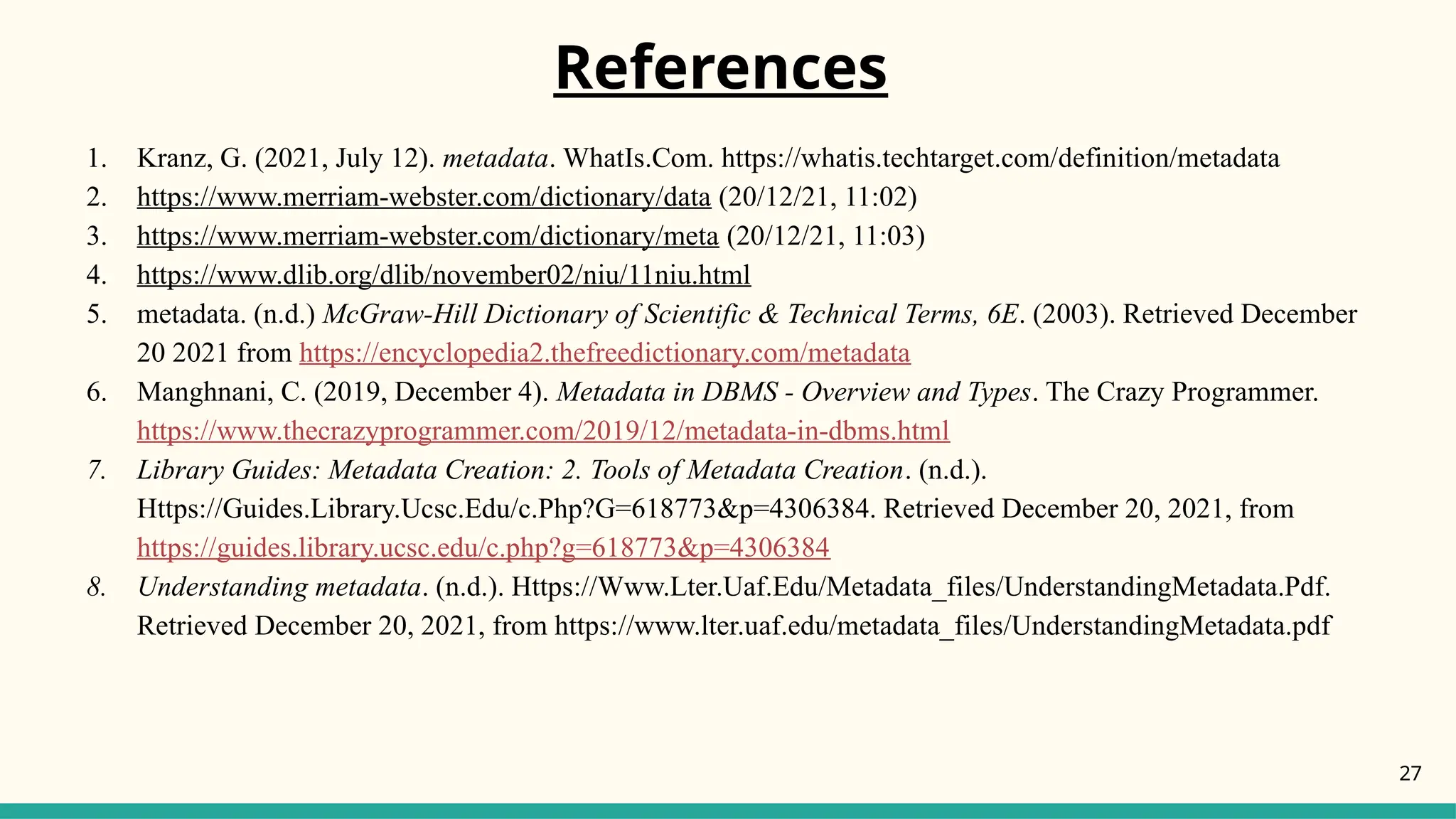 References
1. Kranz, G. (2021, July 12). metadata. WhatIs.Com. https://whatis.techtarget.com/definition/metadata
2. https://www.merriam-webster.com/dictionary/data (20/12/21, 11:02)
3. https://www.merriam-webster.com/dictionary/meta (20/12/21, 11:03)
4. https://www.dlib.org/dlib/november02/niu/11niu.html
5. metadata. (n.d.) McGraw-Hill Dictionary of Scientific & Technical Terms, 6E. (2003). Retrieved December
20 2021 from https://encyclopedia2.thefreedictionary.com/metadata
6. Manghnani, C. (2019, December 4). Metadata in DBMS - Overview and Types. The Crazy Programmer.
https://www.thecrazyprogrammer.com/2019/12/metadata-in-dbms.html
7. Library Guides: Metadata Creation: 2. Tools of Metadata Creation. (n.d.).
Https://Guides.Library.Ucsc.Edu/c.Php?G=618773&p=4306384. Retrieved December 20, 2021, from
https://guides.library.ucsc.edu/c.php?g=618773&p=4306384
8. Understanding metadata. (n.d.). Https://Www.Lter.Uaf.Edu/Metadata_files/UnderstandingMetadata.Pdf.
Retrieved December 20, 2021, from https://www.lter.uaf.edu/metadata_files/UnderstandingMetadata.pdf
27
 