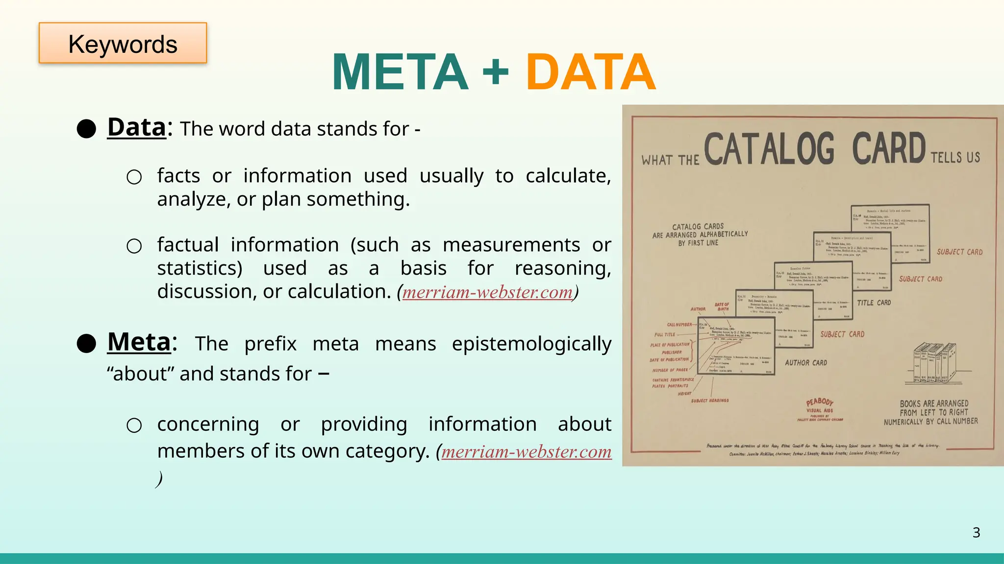 ● Data: The word data stands for -
○ facts or information used usually to calculate,
analyze, or plan something.
○ factual information (such as measurements or
statistics) used as a basis for reasoning,
discussion, or calculation. (merriam-webster.com)
● Meta: The prefix meta means epistemologically
“about” and stands for –
○ concerning or providing information about
members of its own category. (merriam-webster.com
)
3
META + DATA
Keywords
 