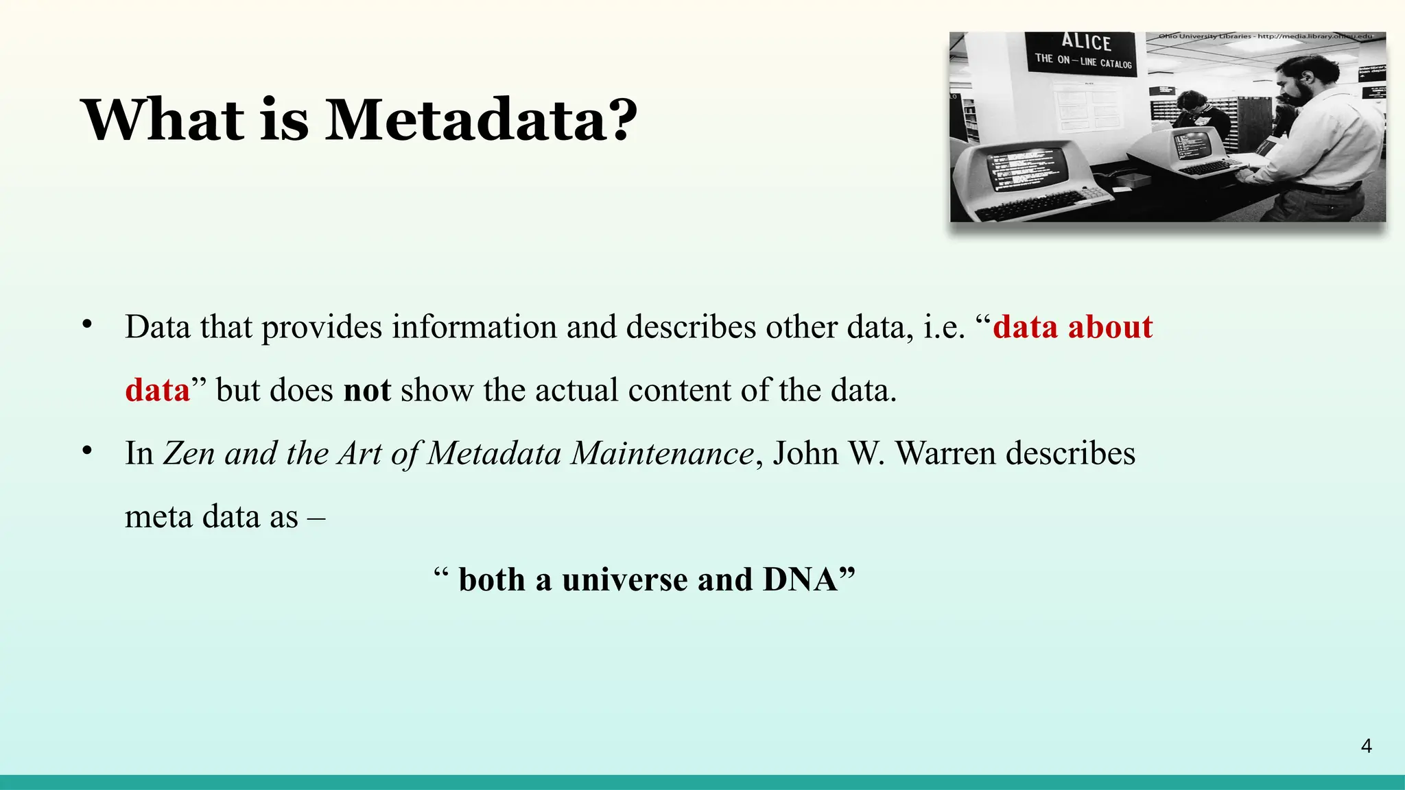 4
What is Metadata?
• Data that provides information and describes other data, i.e. “data about
data” but does not show the actual content of the data.
• In Zen and the Art of Metadata Maintenance, John W. Warren describes
meta data as –
“ both a universe and DNA”
 