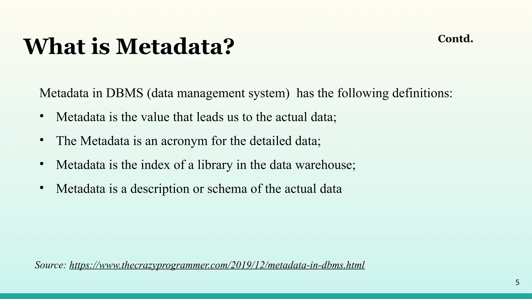 5
Contd.
Metadata in DBMS (data management system) has the following definitions:
• Metadata is the value that leads us to the actual data;
• The Metadata is an acronym for the detailed data;
• Metadata is the index of a library in the data warehouse;
• Metadata is a description or schema of the actual data
What is Metadata?
Source: https://www.thecrazyprogrammer.com/2019/12/metadata-in-dbms.html
 