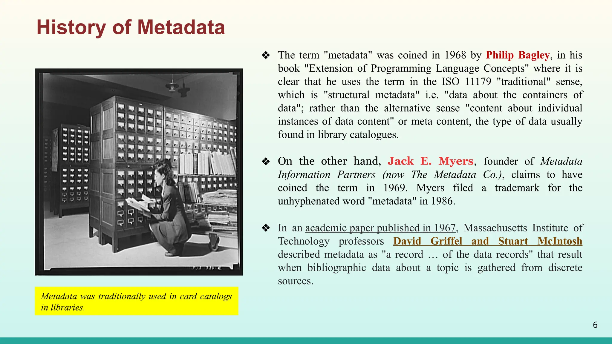6
❖ The term "metadata" was coined in 1968 by Philip Bagley, in his
book "Extension of Programming Language Concepts" where it is
clear that he uses the term in the ISO 11179 "traditional" sense,
which is "structural metadata" i.e. "data about the containers of
data"; rather than the alternative sense "content about individual
instances of data content" or meta content, the type of data usually
found in library catalogues.
❖ On the other hand, Jack E. Myers, founder of Metadata
Information Partners (now The Metadata Co.), claims to have
coined the term in 1969. Myers filed a trademark for the
unhyphenated word "metadata" in 1986.
❖ In an academic paper published in 1967, Massachusetts Institute of
Technology professors David Griffel and Stuart McIntosh
described metadata as "a record … of the data records" that result
when bibliographic data about a topic is gathered from discrete
sources.
History of Metadata
Metadata was traditionally used in card catalogs
in libraries.
 