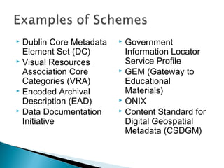  Dublin Core Metadata    Government
  Element Set (DC)         Information Locator
 Visual Resources         Service Profile
  Association Core        GEM (Gateway to
  Categories (VRA)         Educational
 Encoded Archival         Materials)
  Description (EAD)       ONIX
 Data Documentation      Content Standard for
  Initiative               Digital Geospatial
                           Metadata (CSDGM)


                                                  3
 