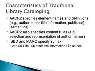 AACR2 specifies element names and definitions
  (e.g., author, other title information, publisher)
  [semantics]
 AACR2 also specifies content rules (e.g.,

  selection and representation of author names)
 ISBD and MARC specify syntax

    ◦ 245 $a Title : $b other title information / $c author.




                                                               5
 